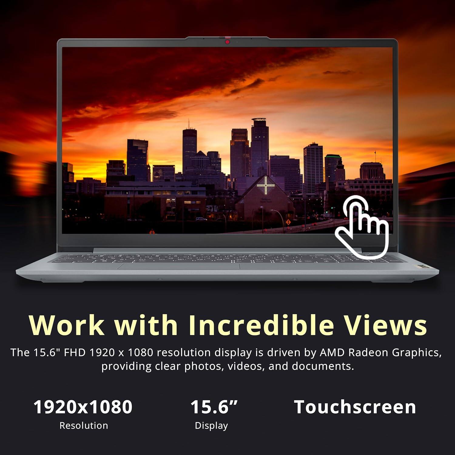 Work with Incredible Views

The 15.6" FHD 1920 x 1080 resolution display is driven by AMD Radeon Graphics, providing clear photos, videos, and documents.

1920x1080  
Resolution

15.6"  
Display

Touchscreen
