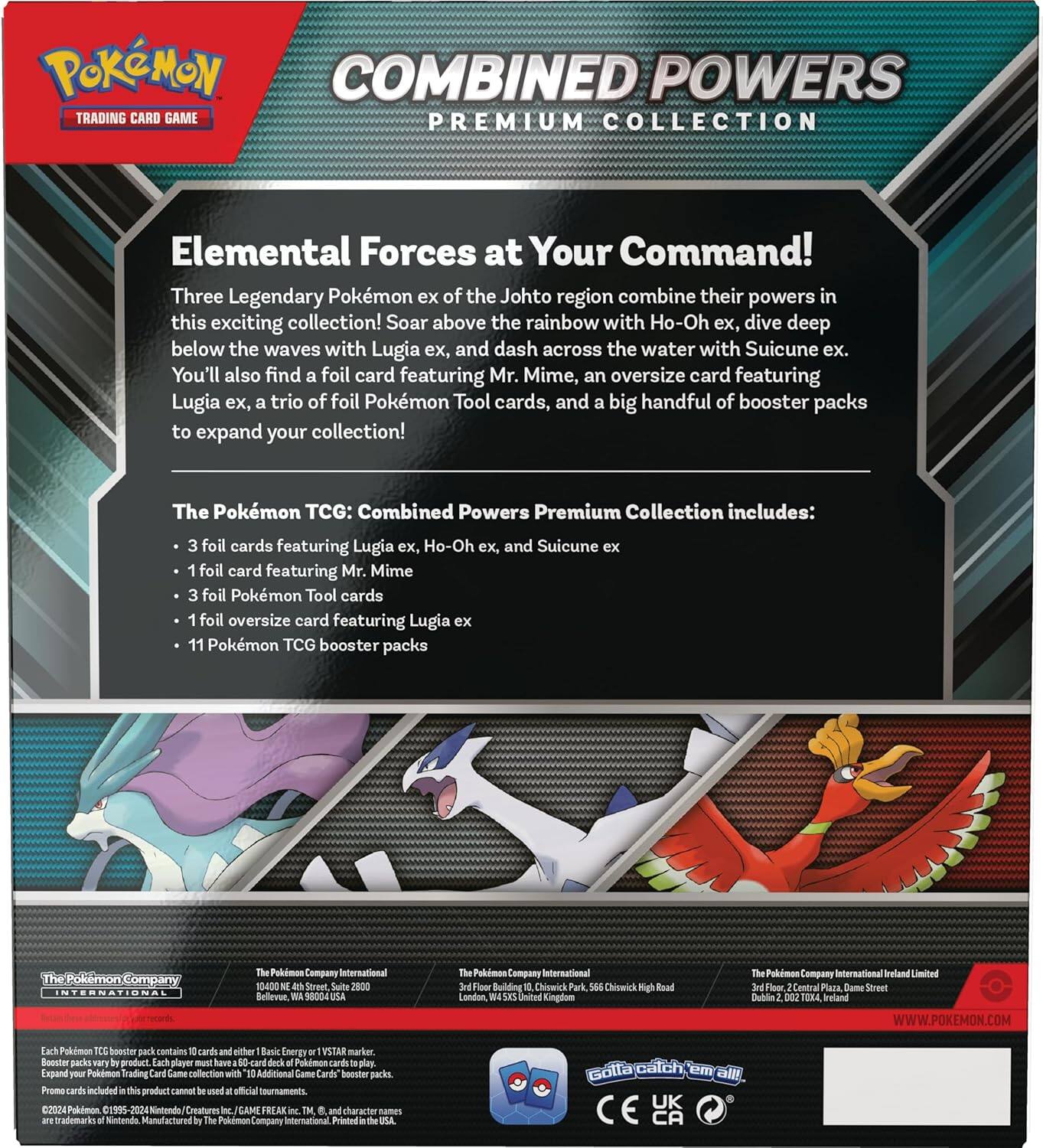 **Pokémon Trading Card Game**

**Combined Powers Premium Collection**

**Elemental Forces at Your Command!**

Three Legendary Pokémon ex of the Johto region combine their powers in this exciting collection! Soar above the rainbow with Ho-Oh ex, dive deep below the waves with Lugia ex, and dash across the water with Suicune ex. You'll also find a foil card featuring Mr. Mime, an oversize card featuring Lugia ex, a trio of foil Pokémon Tool cards, and a big handful of booster packs to expand your collection!

The Pokémon TCG: Combined Powers Premium Collection includes:
- 3 foil cards featuring Lugia ex, Ho-Oh ex, and Suicune ex
- 1 foil card featuring Mr. Mime
- 3 foil Pokémon Tool cards
- 1 foil oversize card featuring Lugia ex
- 11 Pokémon TCG booster packs

---

**The Pokémon Company International**
Belgium, 8000 Bruges, Belgium

**The Pokémon Company International**
London, W1S 1XL, United Kingdom

**The Pokémon Company International Ireland Limited**
Dublin 2, D02 V2T4, Ireland

**www.pokemon.com**

---

Each Pokémon T