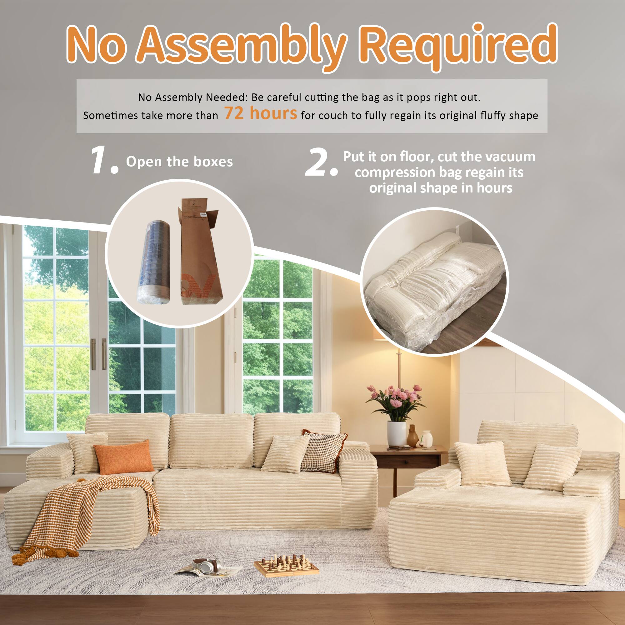 No Assembly Required

No Assembly Needed: Be careful cutting the bag as it pops right out. Sometimes take more than 72 hours for couch to fully regain its original fluffy shape

1. Open the boxes

2. Put it on floor, cut the vacuum compression bag regain its original shape in hours