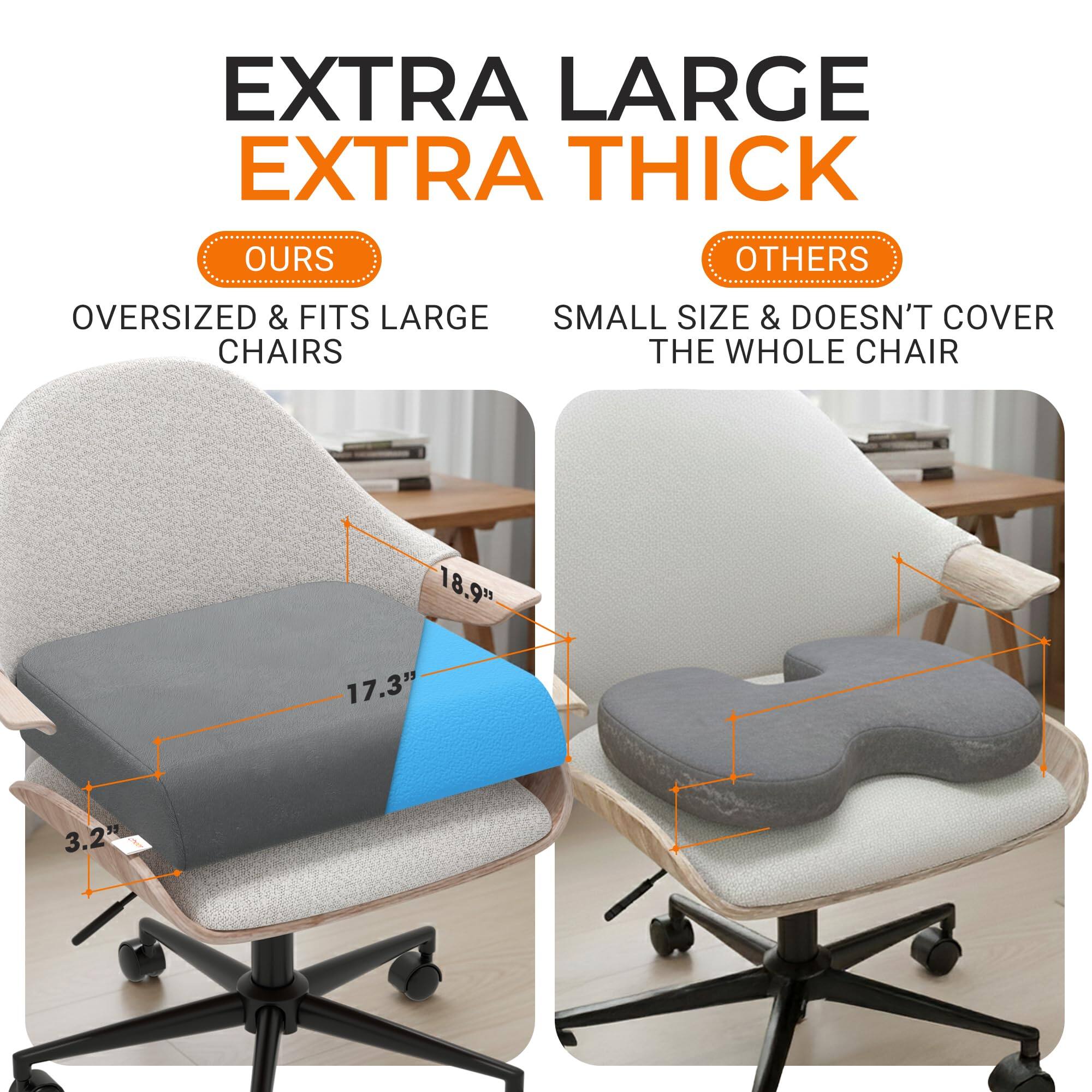 EXTRA LARGE EXTRA THICK

OURS
OVERSIZED & FITS LARGE CHAIRS

OTHERS
SMALL SIZE & DOESN'T COVER THE WHOLE CHAIR

18.9" 17.3"
3.2"
