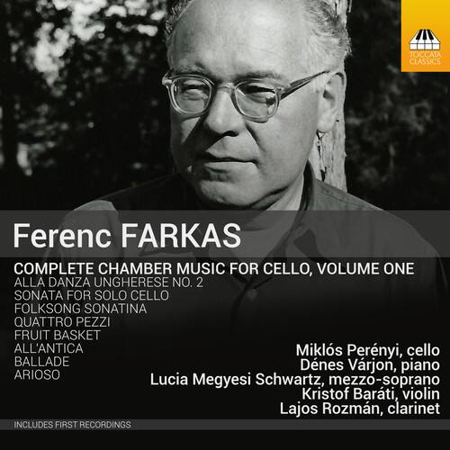 Ferenc FARKAS  
COMPLETE CHAMBER MUSIC FOR CELLO, VOLUME ONE  

ALLA DANZA UNGHERESE NO. 2  
SONATA FOR SOLO CELLO  
FOLKSONG SONATINA  
QUATTRO PEZZI  
FRUIT BASKET  
ALL'ANTICA  
BALLADE  
ARIOSO  

Miklós Perényi, cello  
Denes Várjon, piano  
Lucia Megyesi Schwartz, mezzo-soprano  
Kristof Barti, violin  
Lajos Rozsman, clarinet  

INCLUDES FIRST RECORDINGS