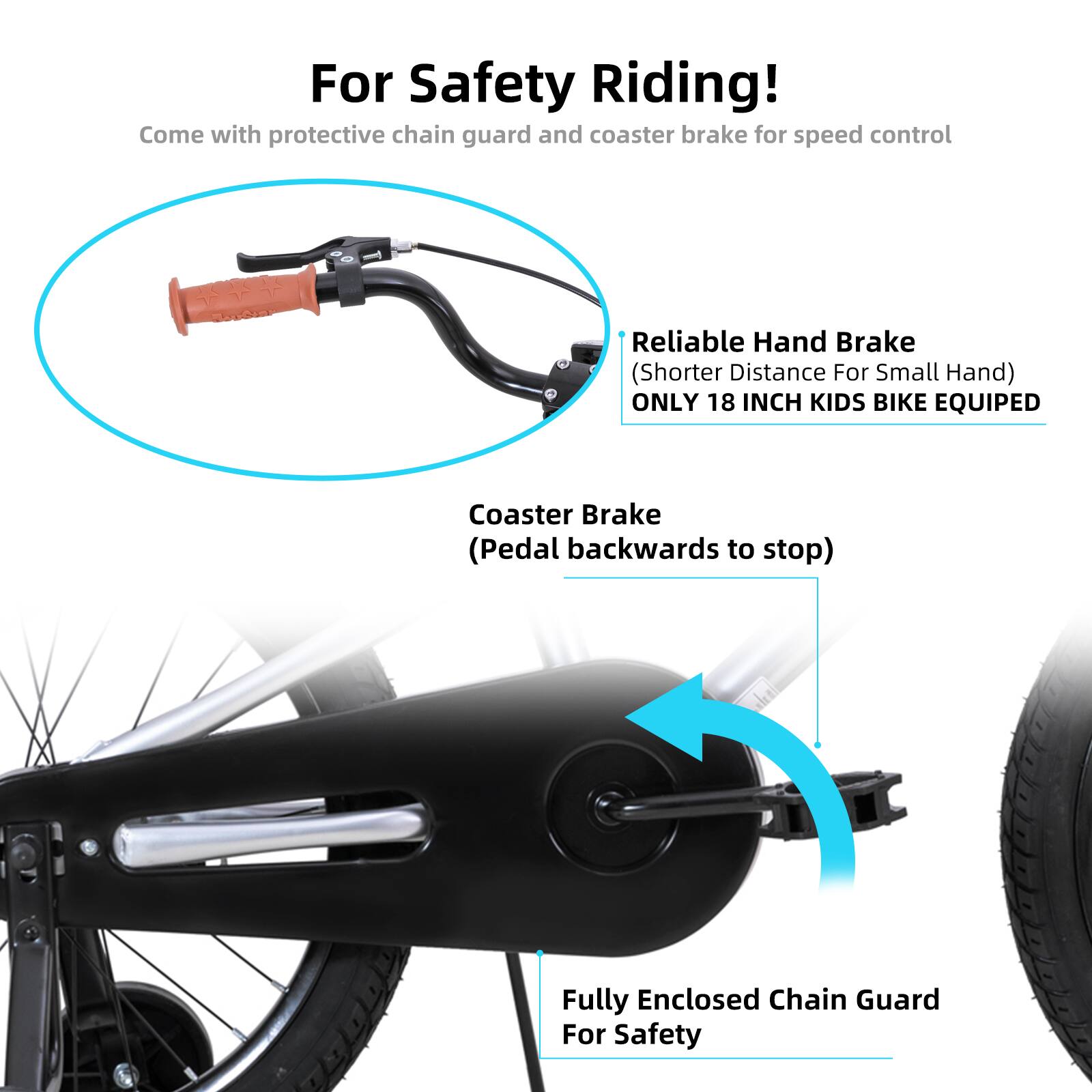 For Safety Riding!  
Come with protective chain guard and coaster brake for speed control  

Reliable Hand Brake (Shorter Distance For Small Hand)  
ONLY 18 INCH KIDS BIKE EQUIPED  

Coaster Brake (Pedal backwards to stop)  

Fully Enclosed Chain Guard For Safety