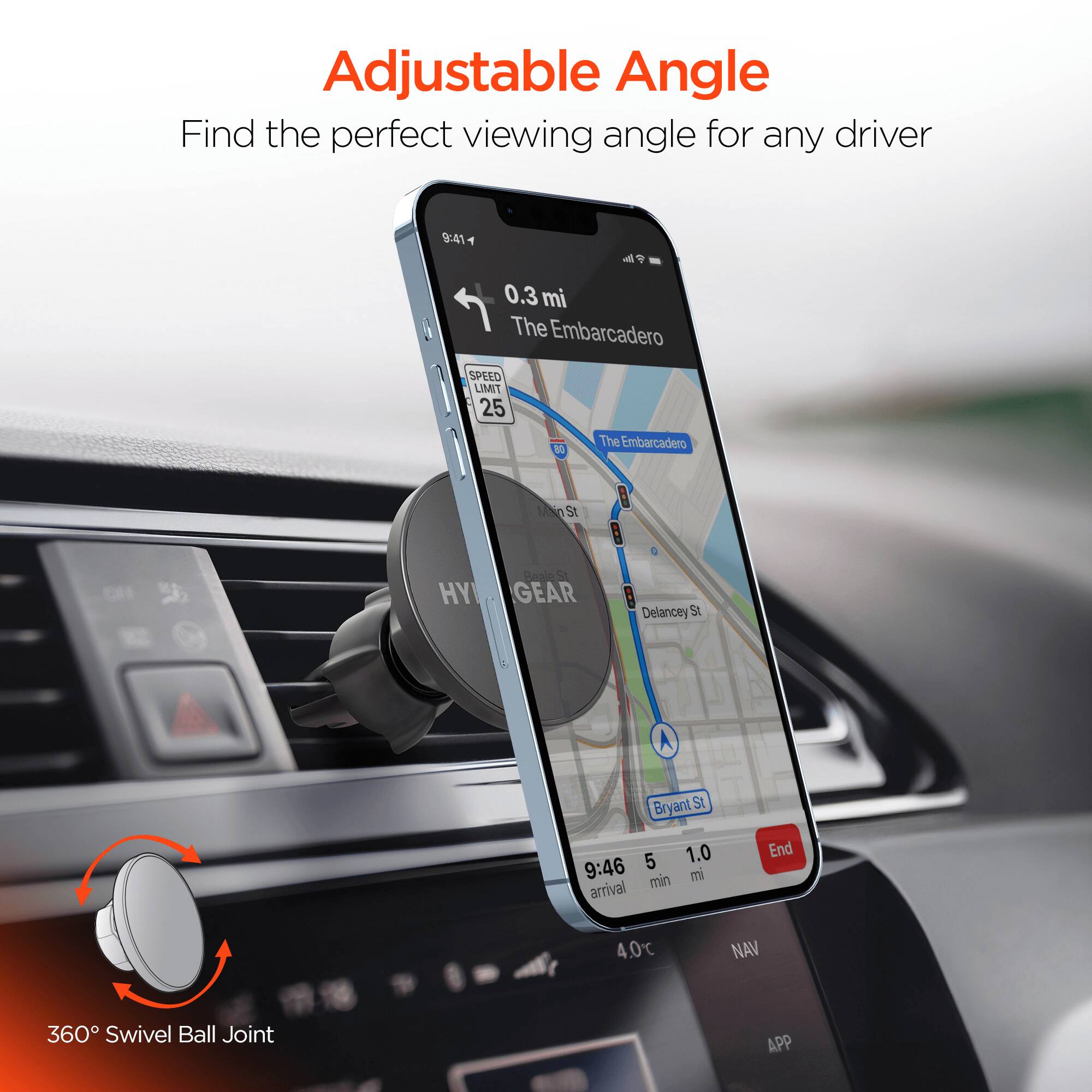 Adjustable Angle  
Find the perfect viewing angle for any driver  

9:41  
0.3 mi  
The Embarcadero  
SPEED LIMIT 25  

The Embarcadero  
MNo St  
HY  
Beale 2  
GEAR  
Delancey St  
Bryant St  

9:46  
5 min  
1.0 mi  
arrival  

End  

4.0°C  
NAV  

360° Swivel Ball Joint