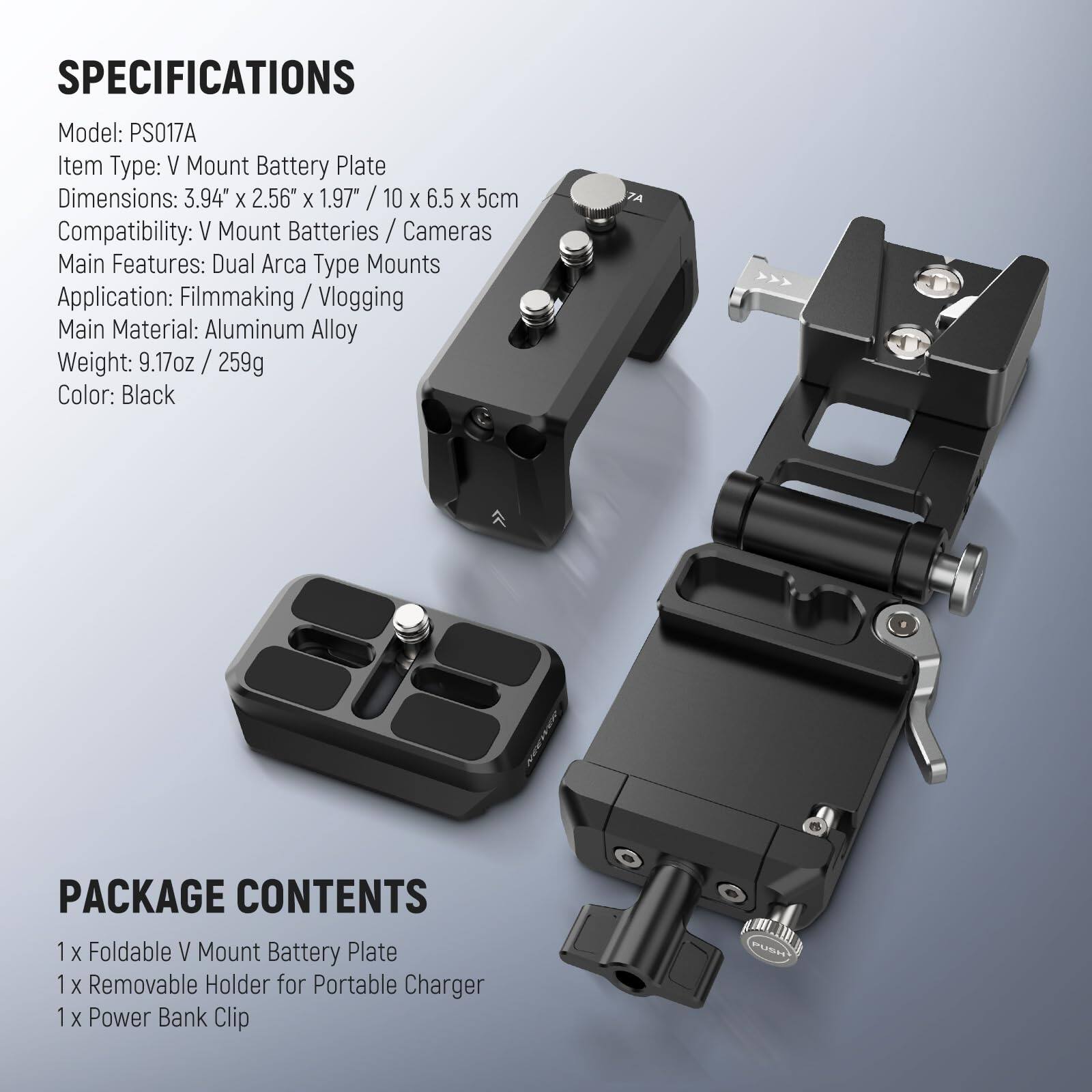 SPECIFICATIONS  
Model: PS017A  
Item Type: V Mount Battery Plate  
Dimensions: 3.94" x 2.56" x 1.97" / 10 x 6.5 x 5cm  
Compatibility: V Mount Batteries / Cameras  
Main Features: Dual Arca Type Mounts  
Application: Filmmaking / Vlogging  
Main Material: Aluminum Alloy  
Weight: 9.17oz / 259g  
Color: Black  

PACKAGE CONTENTS  
1 x Foldable V Mount Battery Plate  
1 x Removable Holder for Portable Charger  
1 x Power Bank Clip