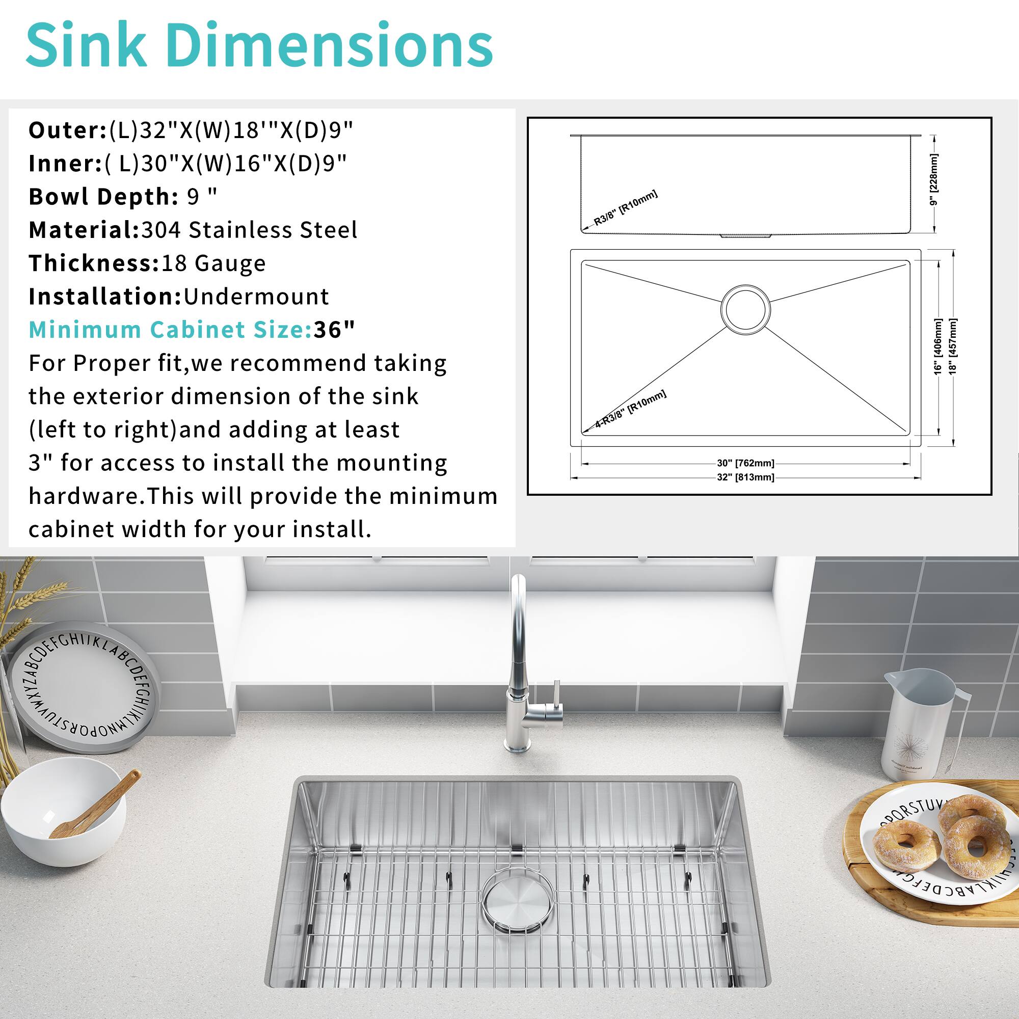 Sink Dimensions  
Outer: (L)32" x (W)18" x (D)9"  
Inner: (L)30" x (W)16" x (D)9"  
Bowl Depth: 9"  
Material: 304 Stainless Steel  
Thickness: 18 Gauge  
Installation: Undermount  
Minimum Cabinet Size: 36"  

For Proper fit, we recommend taking the exterior dimension of the sink (left to right) and adding at least 3" for access to install the mounting hardware. This will provide the minimum cabinet width for your install.