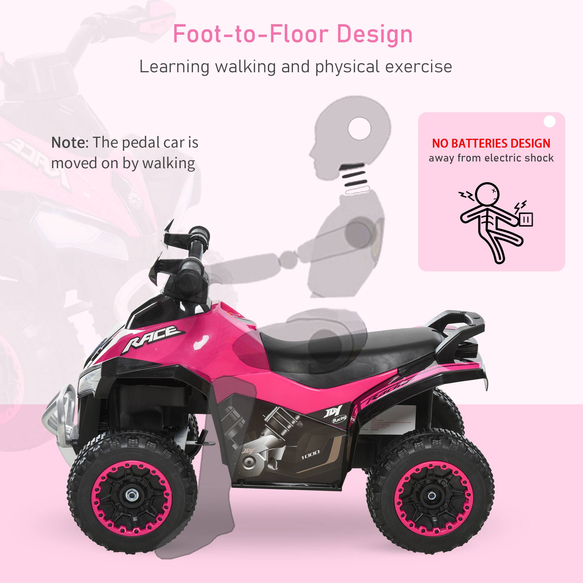 Foot-to-Floor Design  
Learning walking and physical exercise  

Note: The pedal car is moved on by walking  

NO BATTERIES DESIGN  
away from electric shock