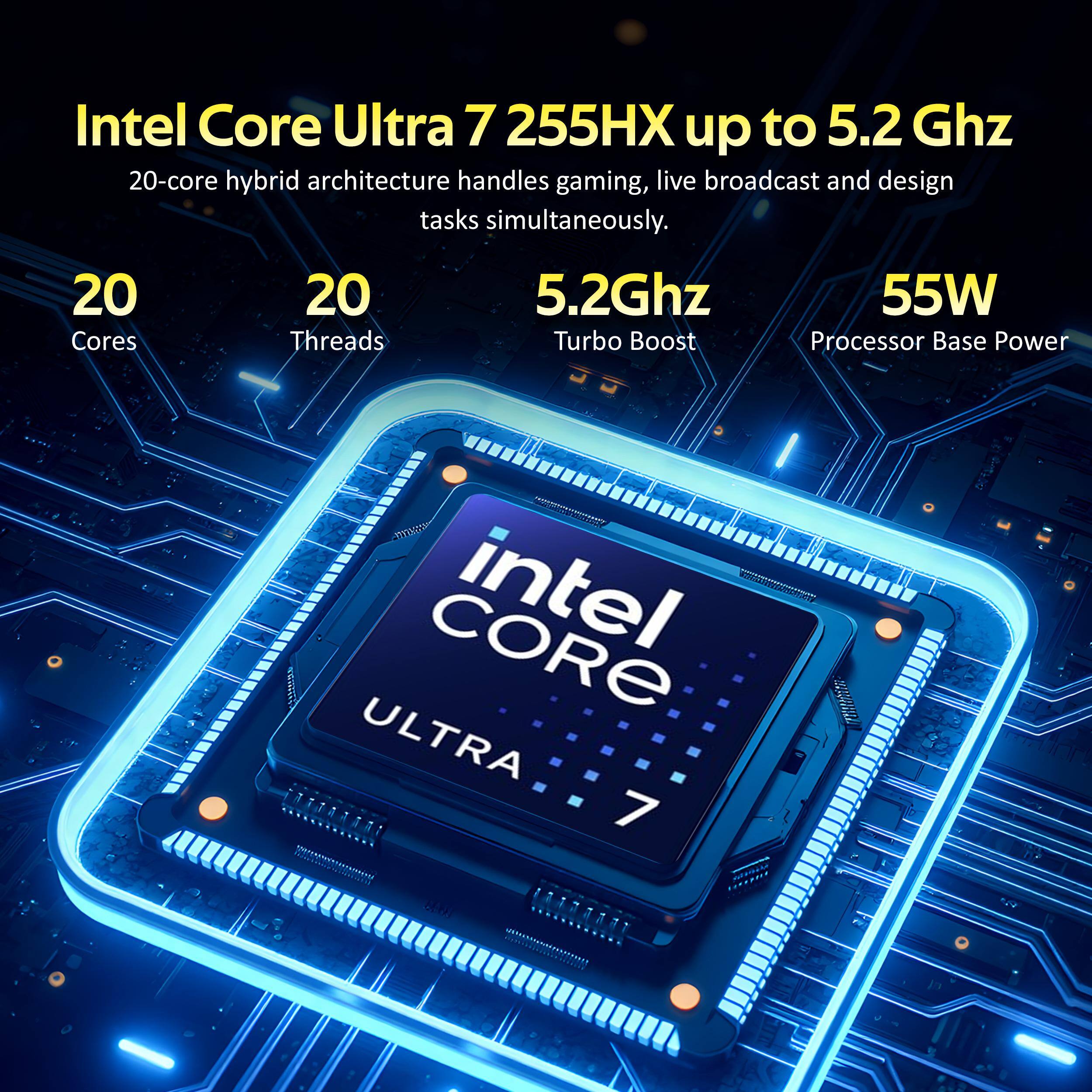 Intel Core Ultra 7 255HX up to 5.2 GHz 20-core hybrid architecture handles gaming, live broadcast and design tasks simultaneously. 20 Cores 20 Threads 5.2Ghz Turbo Boost 55W Processor Base Power