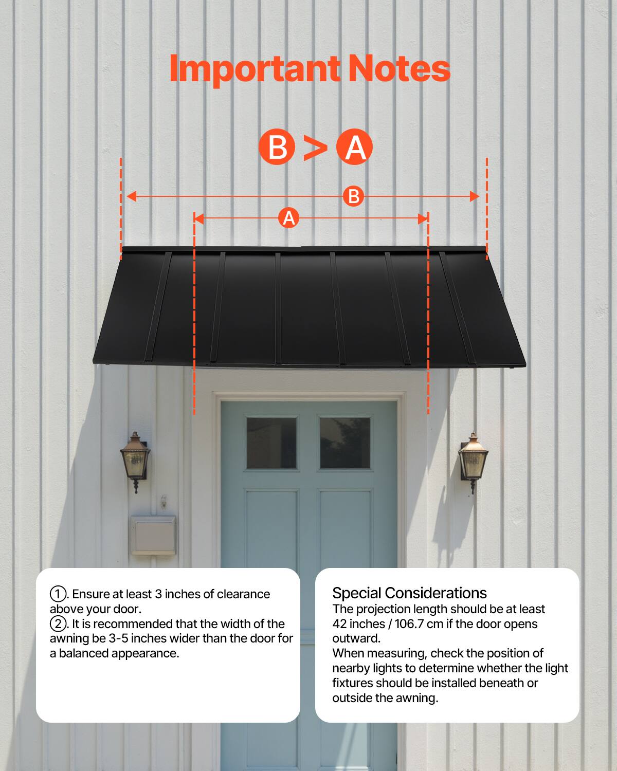 **Important Notes**

1. Ensure at least 3 inches of clearance above your door.
2. It is recommended that the width of the awning be 3-5 inches wider than the door for a balanced appearance.

**Special Considerations**

The projection length should be at least 42 inches / 106.7 cm if the door opens outward.

When measuring, check the position of nearby lights to determine whether the light fixtures should be installed beneath or outside the awning.