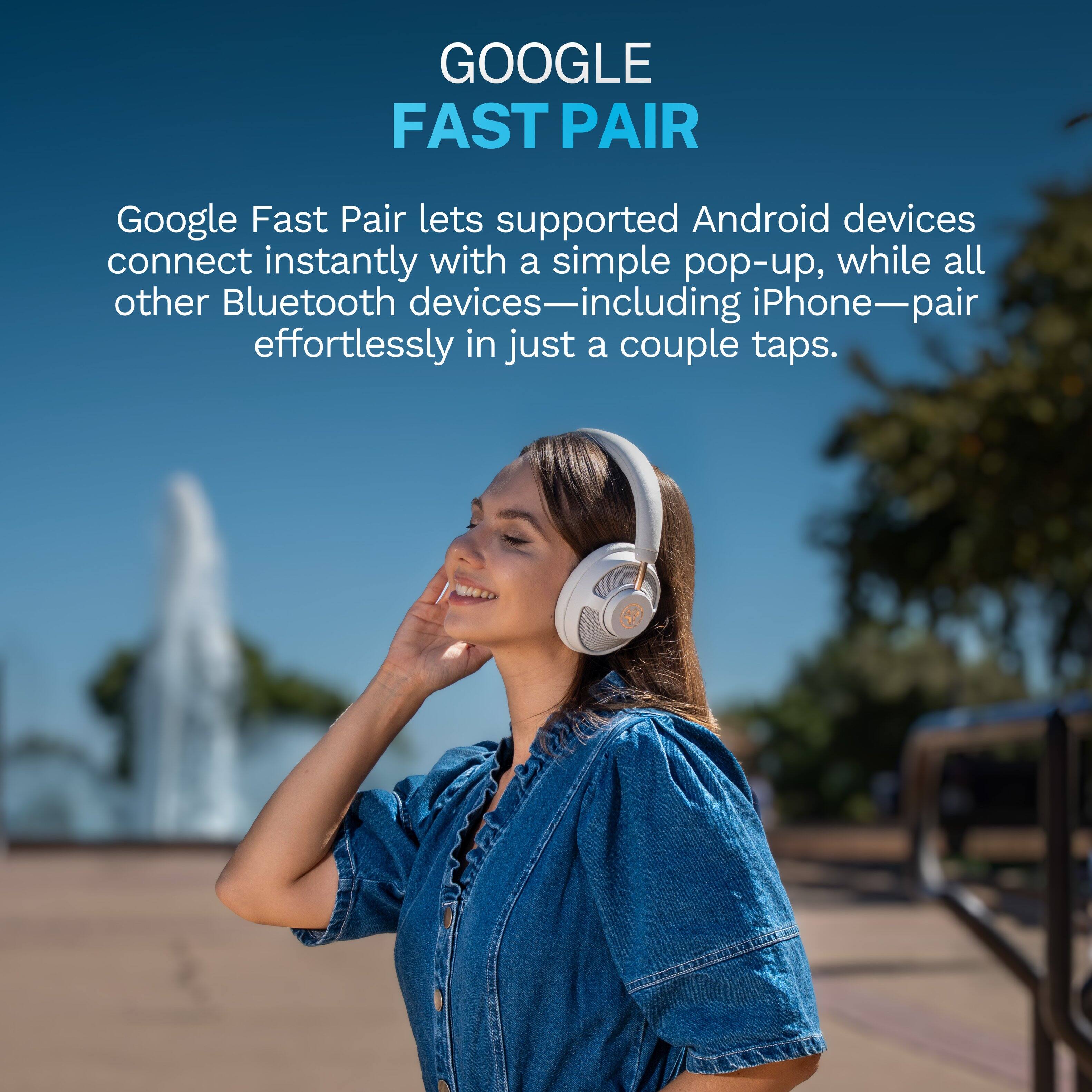GOOGLE FAST PAIR

Google Fast Pair lets supported Android devices connect instantly with a simple pop-up, while all other Bluetooth devices—including iPhone—pair effortlessly in just a couple taps.