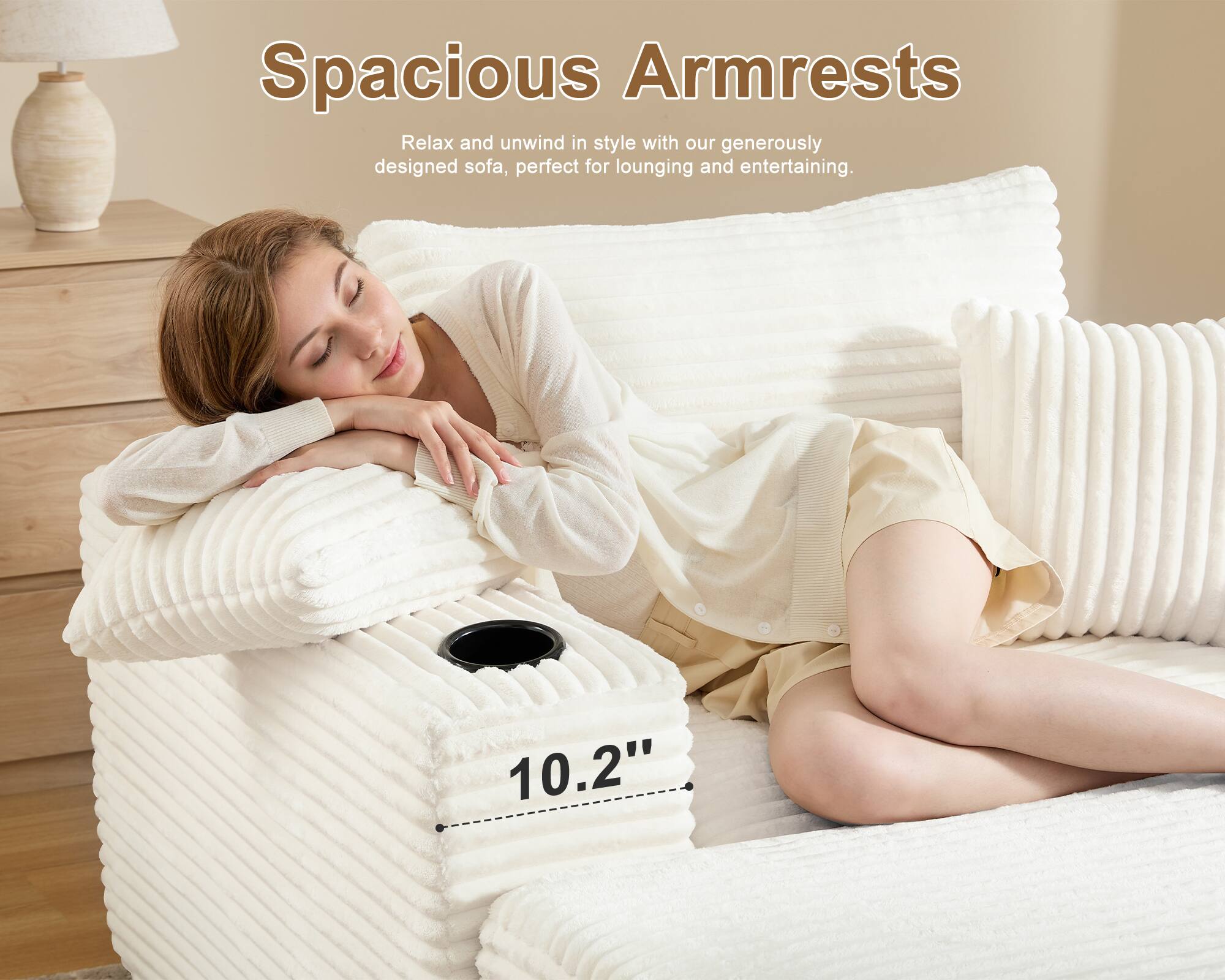 Spacious Armrests

Relax and unwind in style with our generously designed sofa, perfect for lounging and entertaining.

10.2"