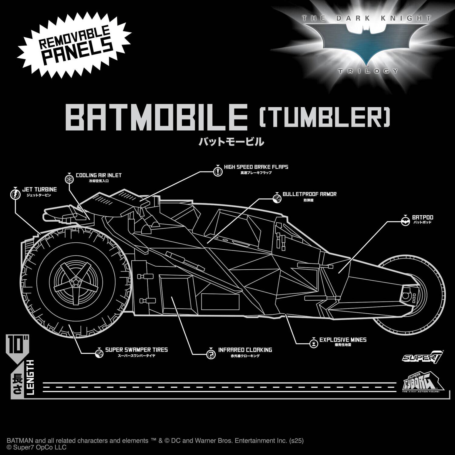 REMOVABLE PANELS  
THE DARK KNIGHT TRILOGY  
BATMOBILE (TUMBLER)  

COOLING AIR INLET  
HIGH SPEED BRAKE FLAPS  
JET TURBINE  
BULLETPROOF ARMOR  
BATPOD  
10" LENGTH  
SUPER SWAMPER TIRES  
INFRARED CLOAKING  
EXPLOSIVE MINES  

BATMAN and all related characters and elements TM & © DC and Warner Bros. Entertainment Inc. (s25)  
© Super7 OpCo LLC