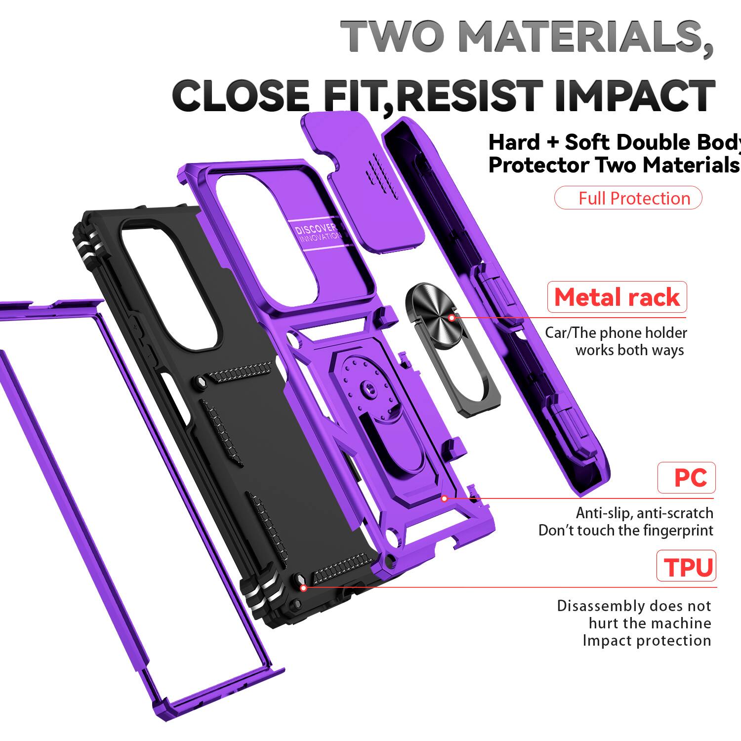 TWO MATERIALS, CLOSE FIT, RESIST IMPACT

Hard + Soft Double Body Protector Two Materials Full Protection

DISCOVER INNOVATION

Metal rack
Car/The phone holder works both ways

PC
Anti-slip, anti-scratch
Don't touch the fingerprint

TPU
Disassembly does not hurt the machine
Impact protection