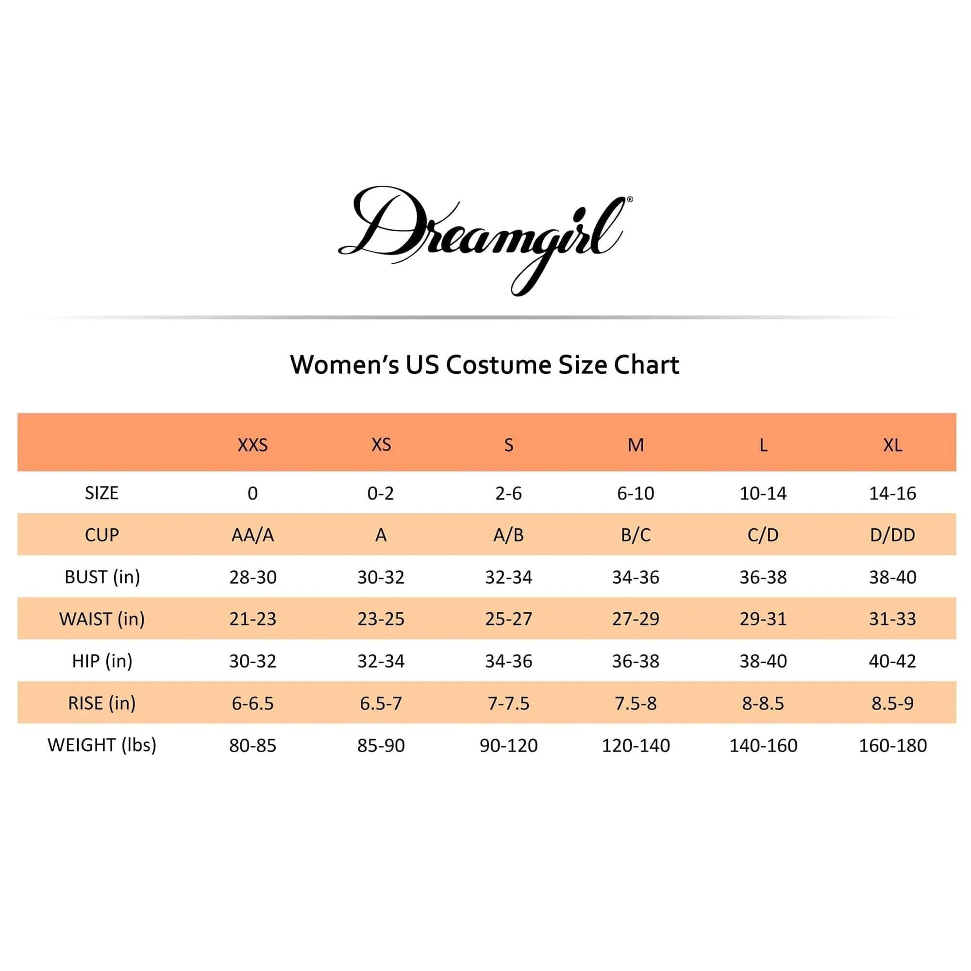 Dreamgirl  
Women's US Costume Size Chart

| SIZE | XXS | XS | S | M | L | XL |
|------|-----|---|---|---|---|---|
| SIZE | 0   | 0-2 | 2-6 | 6-10 | 10-14 | 14-16 |
| CUP  | AA/A | A | A/B | B/C | C/D | D/DD |
| BUST (in) | 28-30 | 30-32 | 32-34 | 34-36 | 36-38 | 38-40 |
| WAIST (in) | 21-23 | 23-25 | 25-27 | 27-29 | 29-31 | 31-33 |
| HIP (in) | 30-32 | 32-34 | 34-36 | 36-38 | 38-40 | 40-42 |
| RISE (in) | 6-