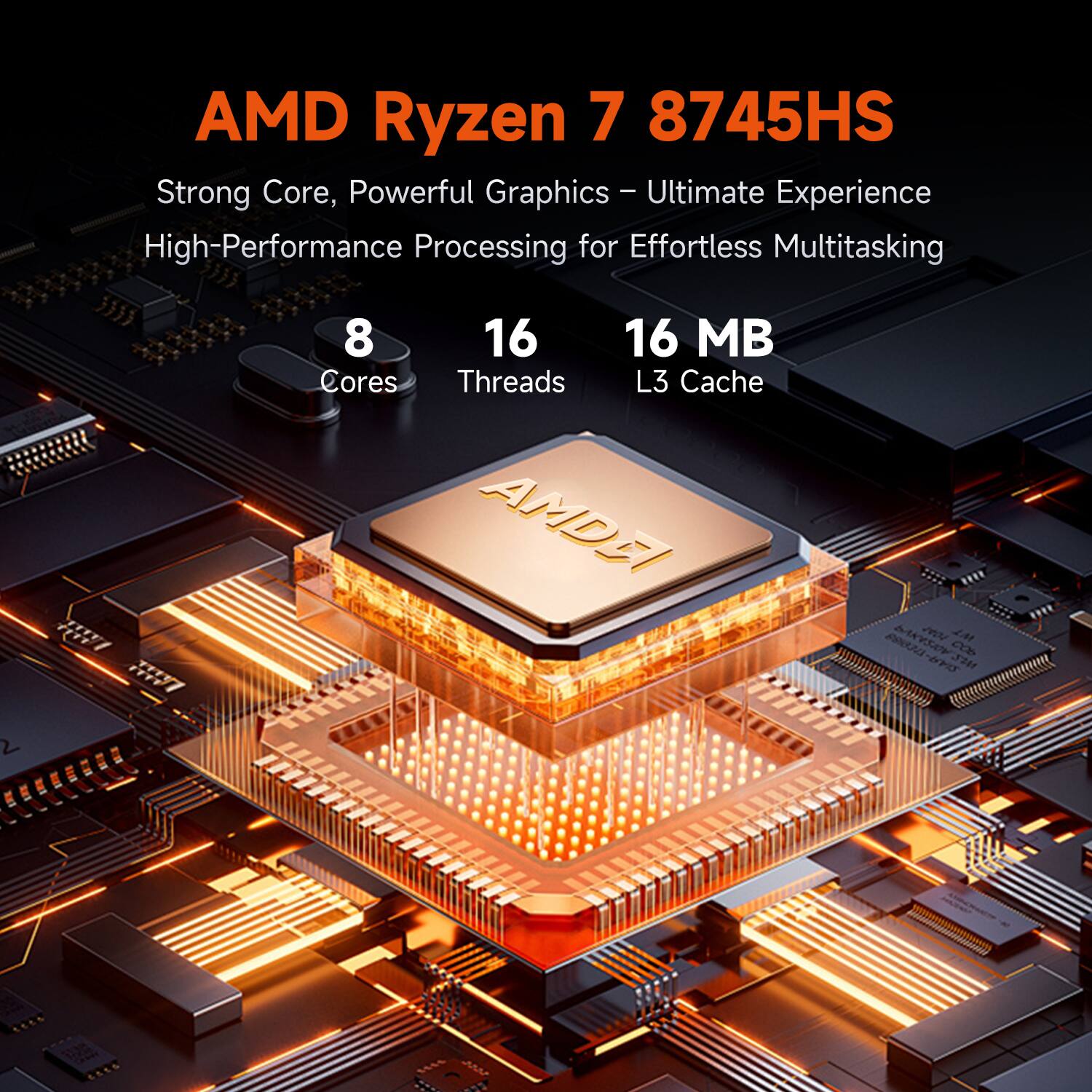 AMD Ryzen 7 8745HS

Strong Core, Powerful Graphics – Ultimate Experience  
High-Performance Processing for Effortless Multitasking

8 Cores  
16 Threads  
16 MB L3 Cache