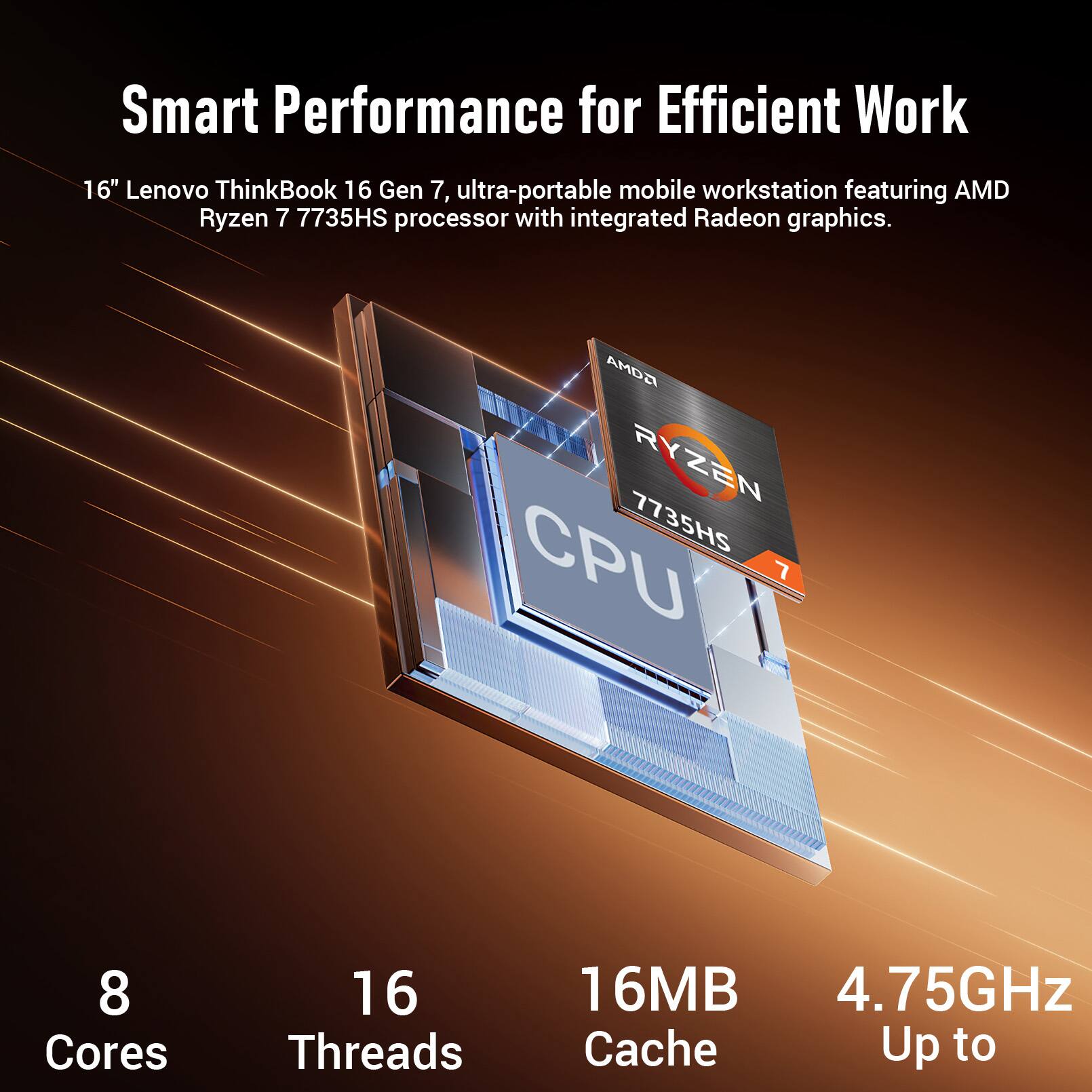 Smart Performance for Efficient Work

16" Lenovo ThinkBook 16 Gen 7, ultra-portable mobile workstation featuring AMD Ryzen 7 7735HS processor with integrated Radeon graphics.

AMD RYZEN 7 7735HS CPU
8 Cores
16 Threads
16MB Cache
Up to 4.75GHz
