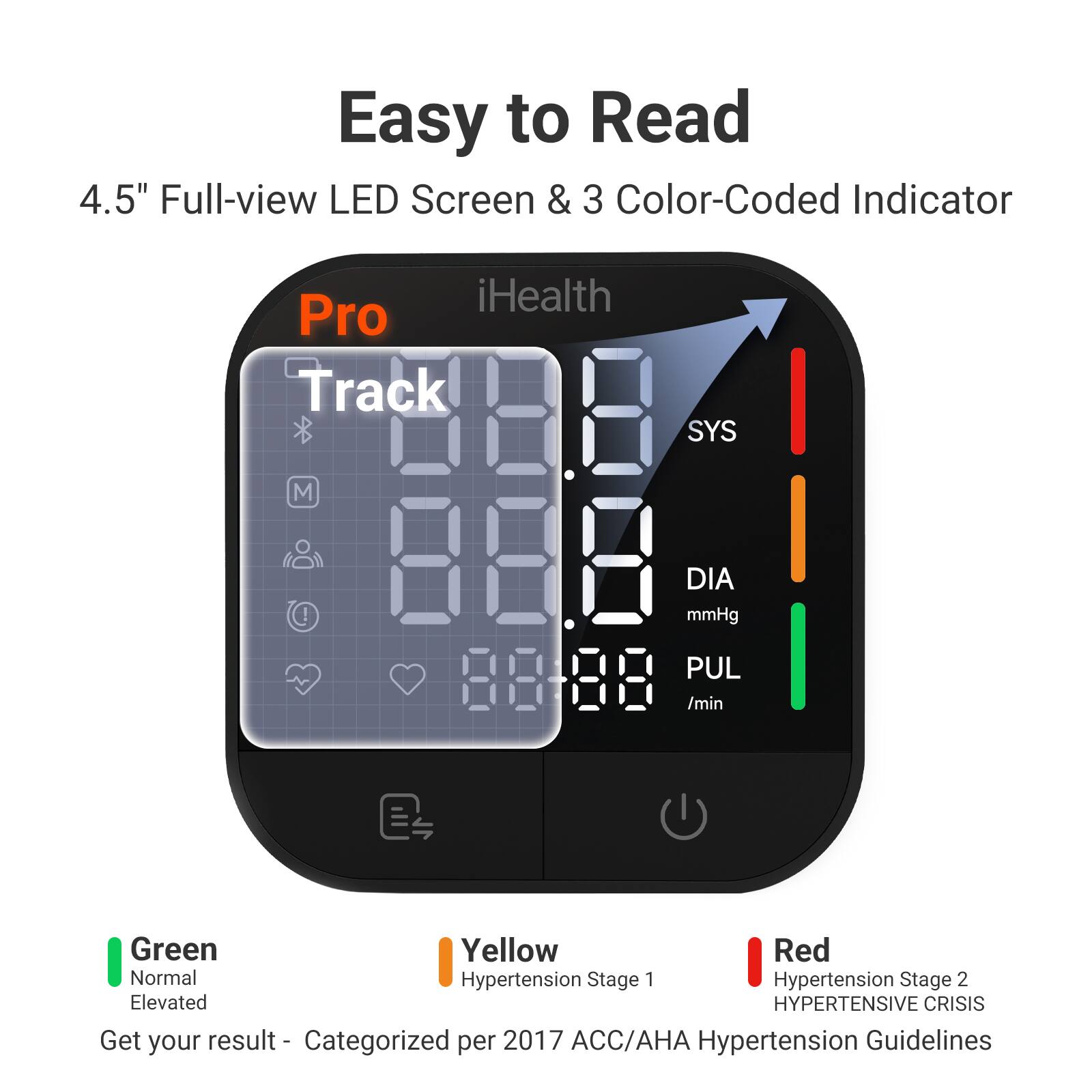 Easy to Read  
4.5" Full-view LED Screen & 3 Color-Coded Indicator

iHealth Pro Track

SYS  
M  
DIA mmHg  
PUL /min

Green - Normal  
Yellow - Hypertension Stage 1  
Red - Hypertension Stage 2  
Elevated  
HYPERTENSIVE CRISIS

Get your result - Categorized per 2017 ACC/AHA Hypertension Guidelines