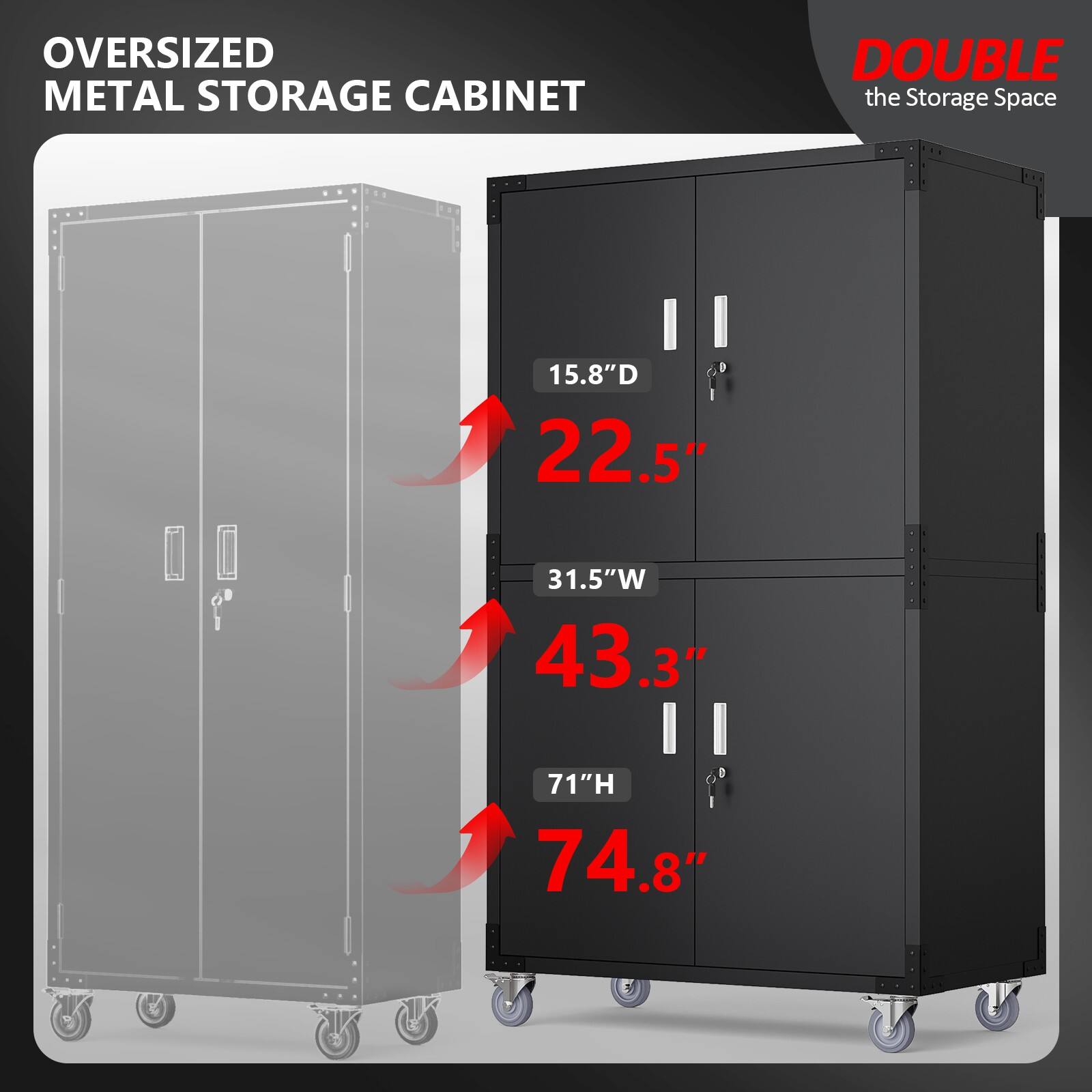 Oversized Metal Storage Cabinet  
Double the Storage Space  

15.8" D  
22.5"  
31.5" W  
43.3"  
71" H  
74.8"