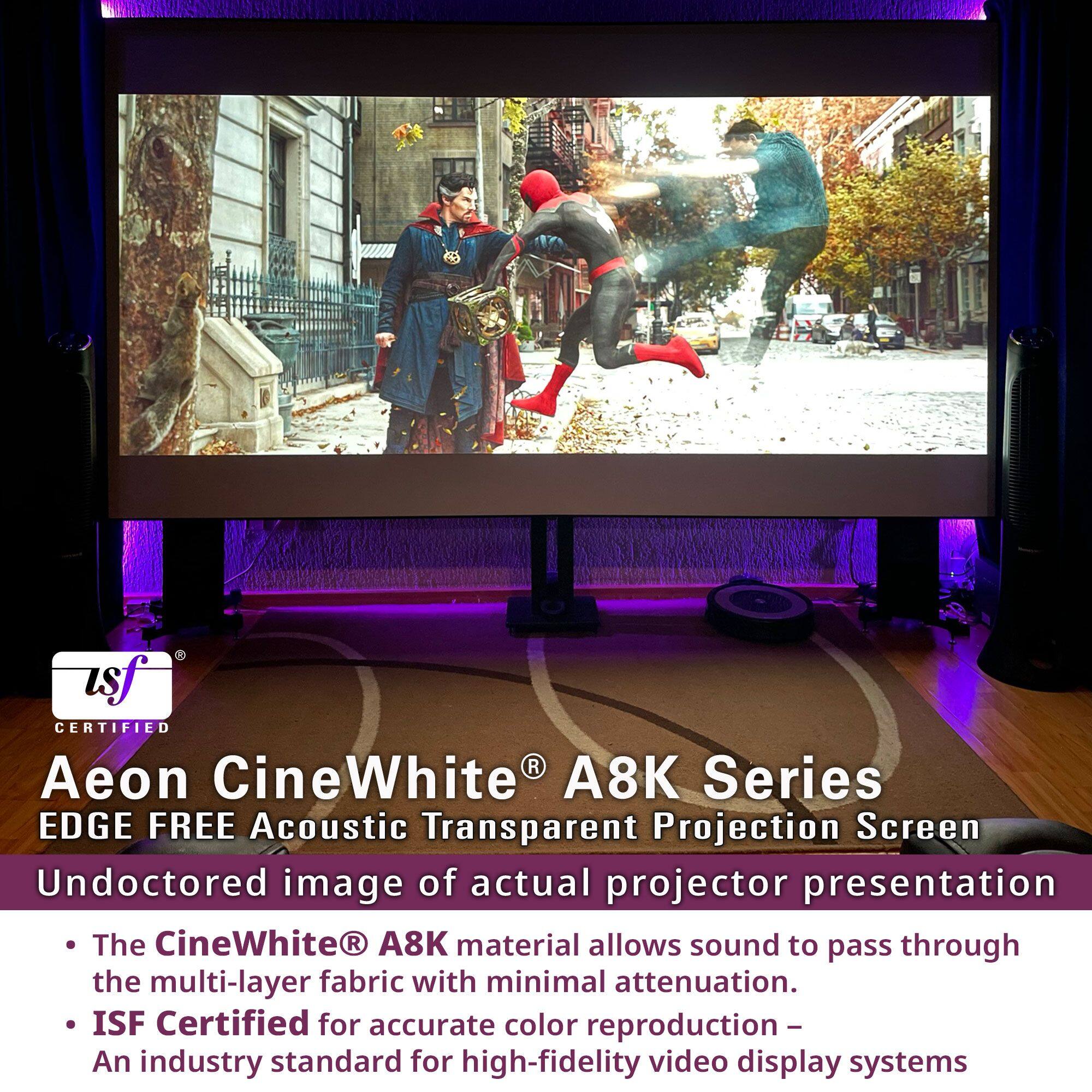 Aeon CineWhite® A8K Series  
EDGE FREE Acoustic Transparent Projection Screen  

Undoctored image of actual projector presentation  

- The CineWhite® A8K material allows sound to pass through the multi-layer fabric with minimal attenuation.  
- ISF Certified for accurate color reproduction – An industry standard for high-fidelity video display systems