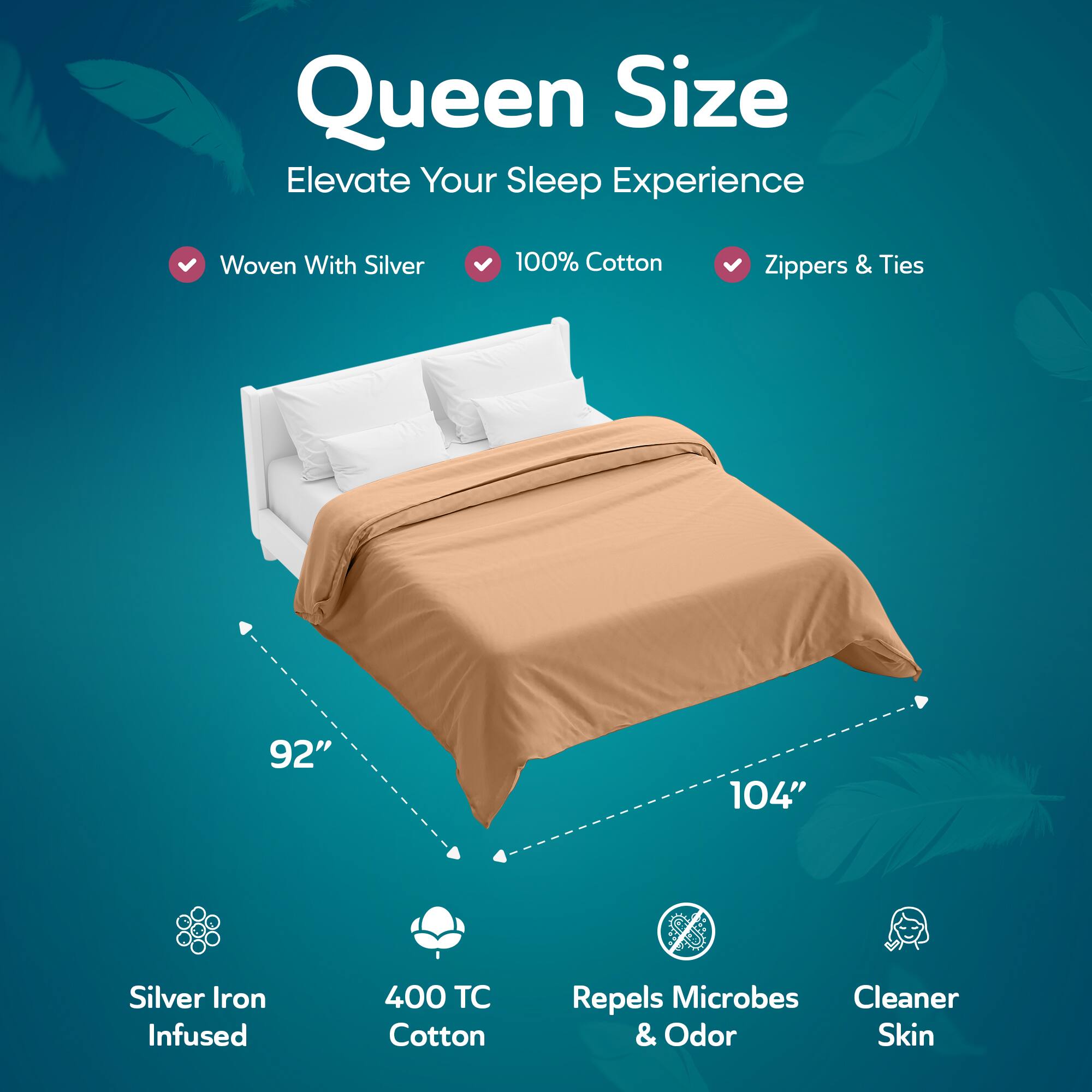 Queen Size  
Elevate Your Sleep Experience  

- Woven With Silver  
- 100% Cotton  
- Zippers & Ties  

92" x 104"  

- Silver Iron Infused  
- 400 TC Cotton  
- Repels Microbes & Odor  
- Cleaner Skin