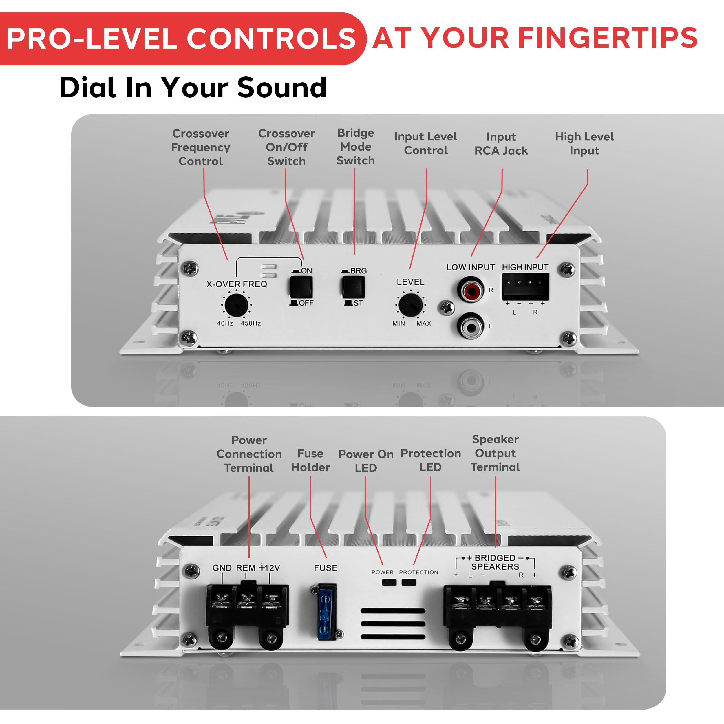 PRO-LEVEL CONTROLS AT YOUR FINGERTIPS

Dial In Your Sound

- Crossover Frequency Control
- Crossover On/Off Switch
- Bridge Mode Switch
- Input Level Control
- Input RCA Jack
- High Level Input

X-OVER FREQ
40Hz 450Hz
ON OFF
BRG LEVEL
LOW INPUT HIGH INPUT
MIN MAX

Power Connection Terminal
Fuse Holder
Power On Protection LED
Speaker Output Terminal

GND REM +12V
FUSE
POWER PROTECTION
+ BRIDGED SPEAKERS