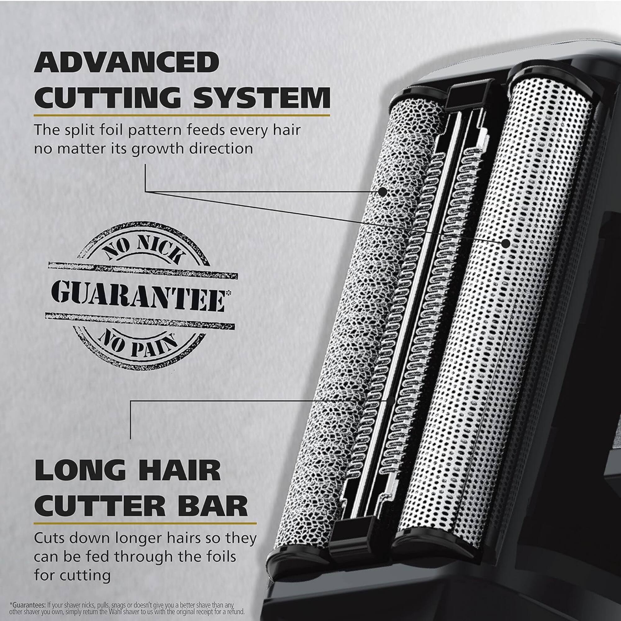 ADVANCED CUTTING SYSTEM  
The split foil pattern feeds every hair no matter its growth direction

NO NICK GUARANTEE  
NO PAIN

LONG HAIR CUTTER BAR  
Cuts down longer hairs so they can be fed through the foils for cutting

*Guarantees: If your shave nicks, pulls, snags or doesn't give you a better shave than any other shaver you own, simply return the Wahl Shaver with the original receipt for a refund.