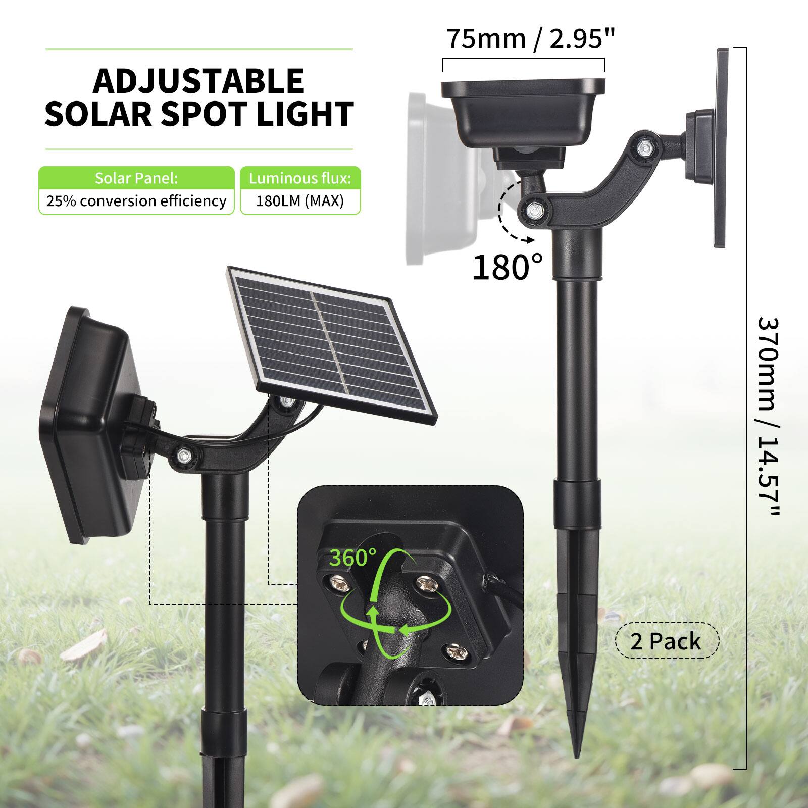 ADJUSTABLE SOLAR SPOT LIGHT

Solar Panel: 25% conversion efficiency  
Luminous flux: 180LM (MAX)

75mm / 2.95"  
370mm / 14.57"  
180°  
360°

2 Pack
