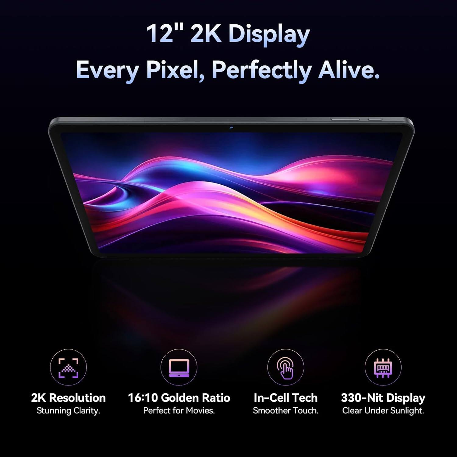 12" 2K Display  
Every Pixel, Perfectly Alive.  

2K Resolution  
16:10 Golden Ratio  
Stunning Clarity.  
Perfect for Movies.  

In-Cell Tech  
Smoother Touch.  

330-Nit Display  
Clear Under Sunlight.