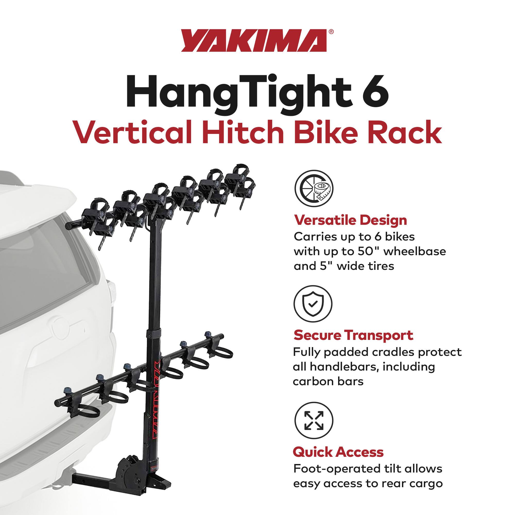 YAKIMA Hang Tight 6 Vertical Hitch Bike Rack

Versatile Design
- Carries up to 6 bikes with up to 50" wheelbase and 5" wide tires

Secure Transport
- Fully padded cradles protect all handlebars, including carbon bars

Quick Access
- Foot-operated tilt allows easy access to rear cargo