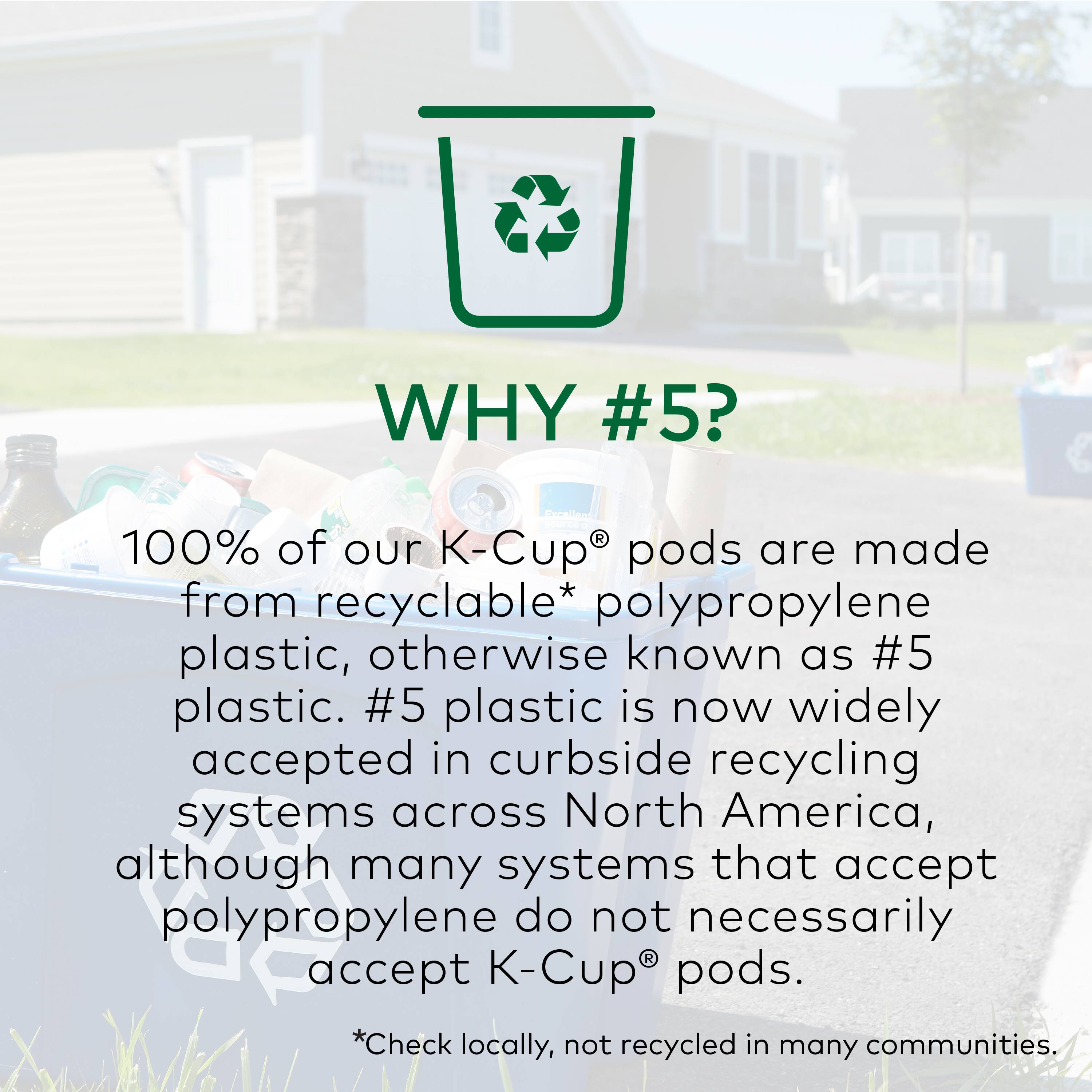 Why #5? 100% of our K-Cup pods are made from recyclable* polypropylene plastic, also known as #5 plastic. #5 plastic is now widely accepted in curbside recycling systems across North America, although many systems that accept polypropylene do not necessarily accept K-Cup pods. *Check locally, as not all communities accept K-Cup pods for recycling.