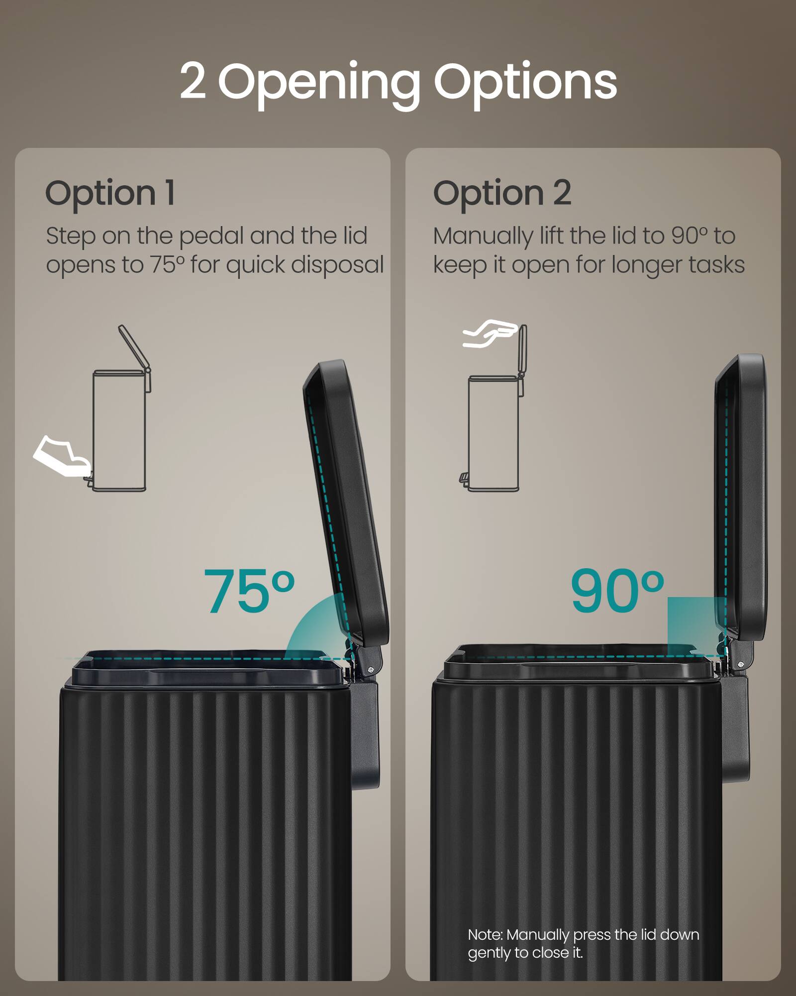 2 Opening Options

Option 1
Step on the pedal and the lid opens to 75° for quick disposal

Option 2
Manually lift the lid to 90° to keep it open for longer tasks

Note: Manually press the lid down gently to close it.