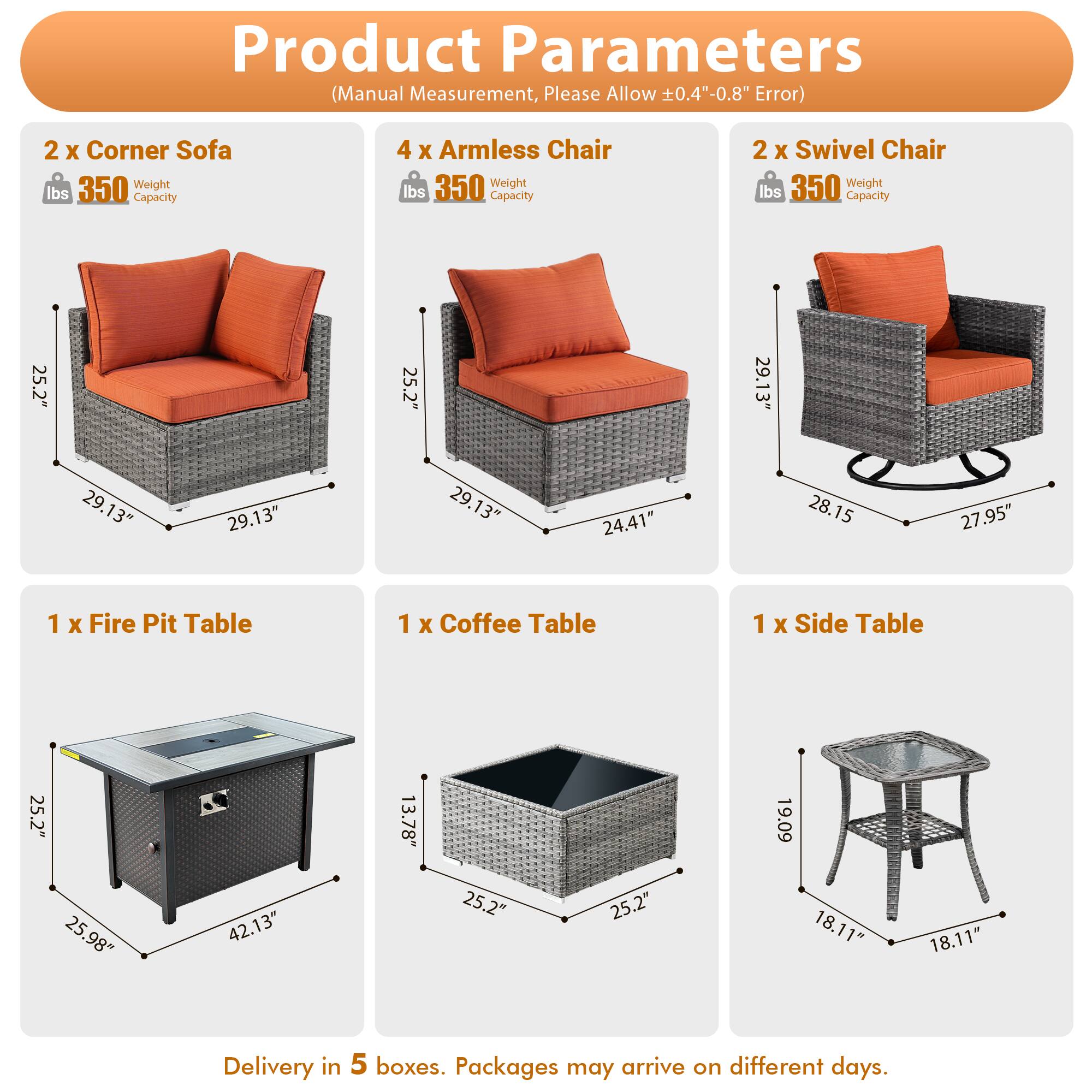 Product Parameters (Manual Measurement, Please Allow 0.4"-0.8" Error)

- 2 x Corner Sofa
  - Weight: 350 lbs
  - Capacity: 350 lbs
  - Dimensions: 25.2" x 25.2" x 29.13"

- 4 x Armless Chair
  - Weight: 350 lbs
  - Capacity: 350 lbs
  - Dimensions: 25.2" x 25.2" x 29.13"

- 2 x Swivel Chair
  - Weight: 350 lbs
  - Capacity: 350 lbs
  - Dimensions: 24.41" x 28.15" x 27.95"

- 1 x Fire Pit Table
  - Dimensions: 25.2" x 25.98" x 42.13"

- 1 x Coffee Table
  - Dimensions: 25.2" x 25.2" x 13.78"

- 1 x Side Table
  - Dimensions: