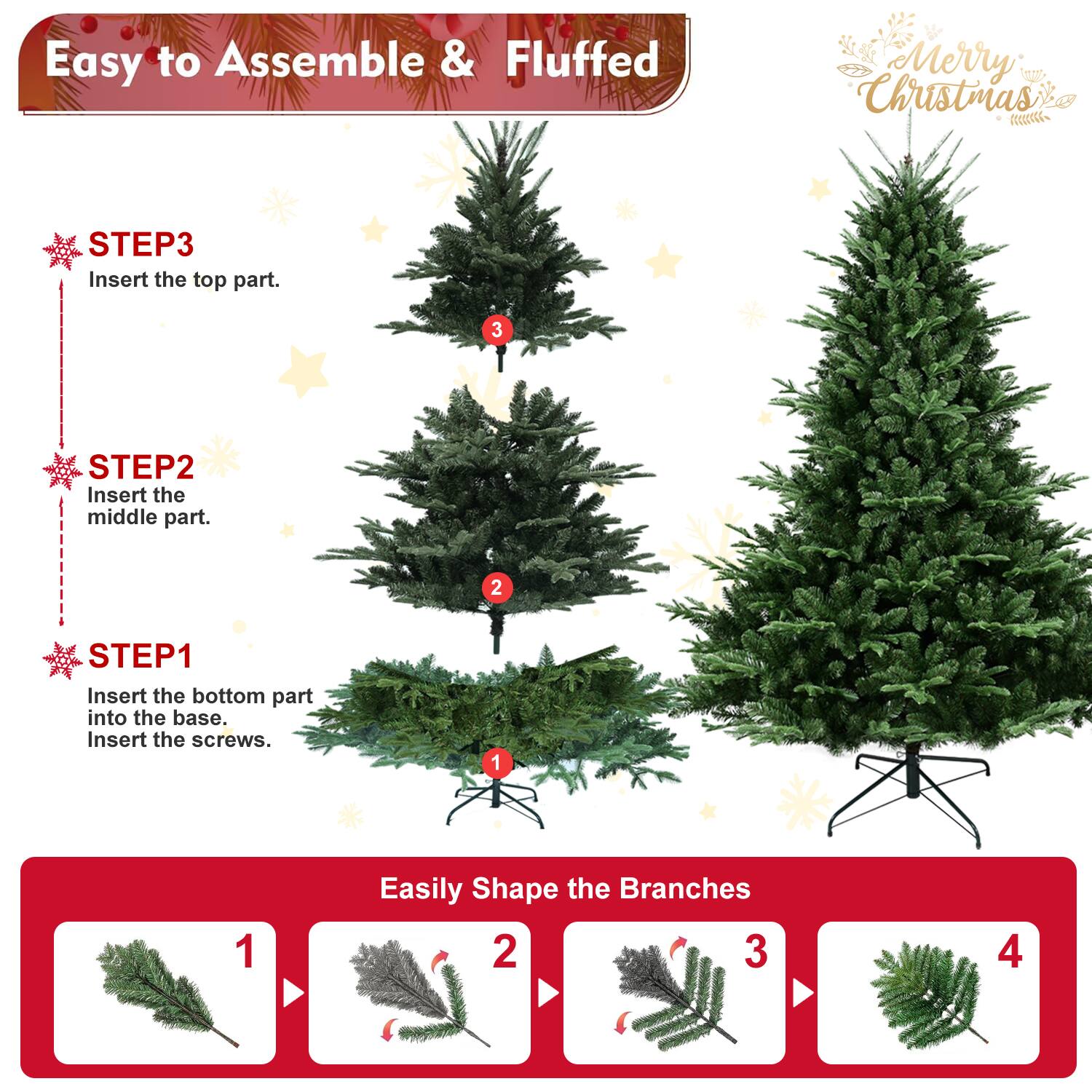 Easy to Assemble & Fluffed  
Merry Christmas  

STEP3  
Insert the top part.  

STEP2  
Insert the middle part.  

STEP1  
Insert the bottom part into the base.  
Insert the screws.  

Easily Shape the Branches  
1  
2  
3  
4