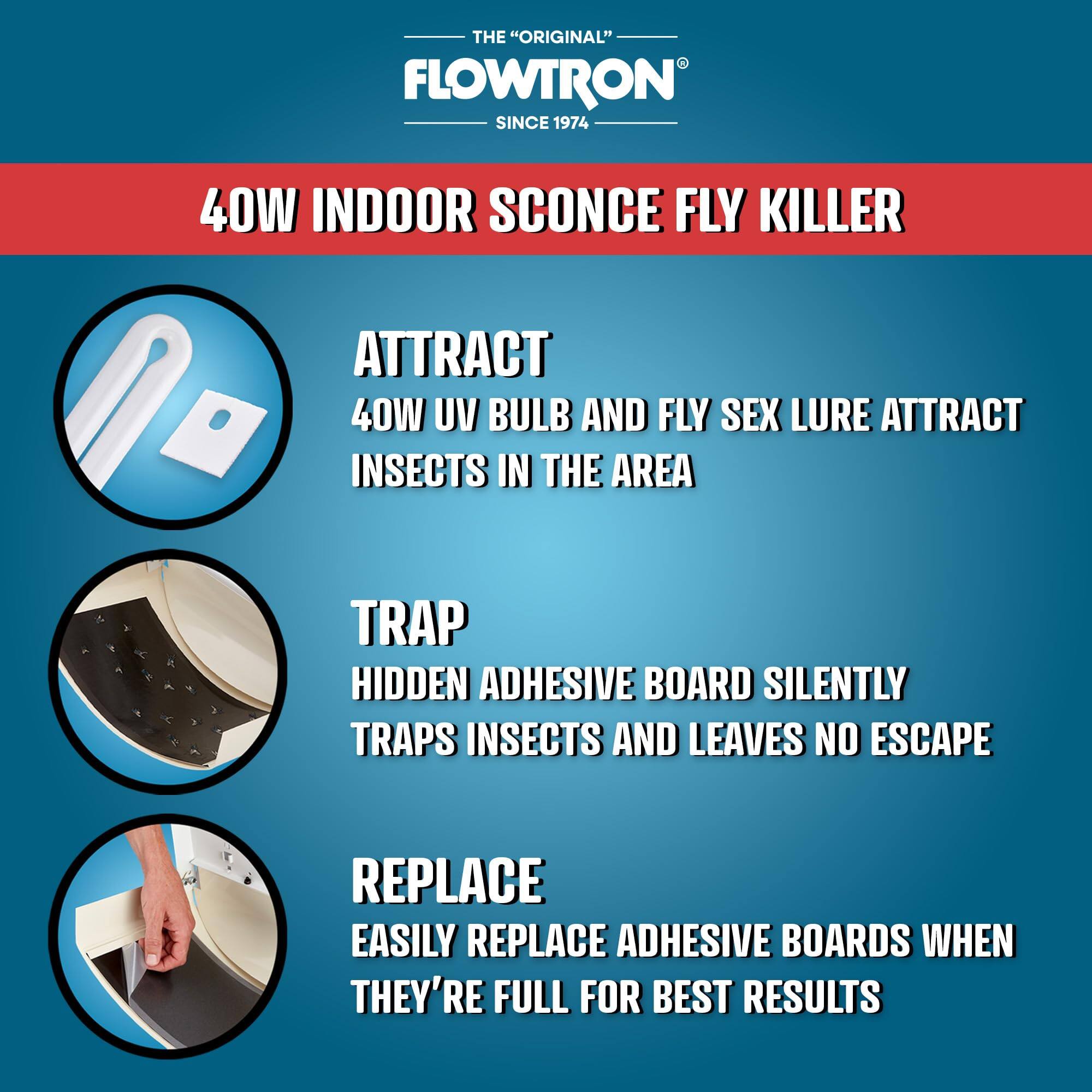 THE "ORIGINAL" FLOWTRON SINCE 1974 40W INDOOR SCONCE FLY KILLER

ATTRACT 40W UV BULB AND FLY SEX LURE ATTRACT INSECTS IN THE AREA

TRAP HIDDEN ADHESIVE BOARD SILENTLY TRAPS INSECTS AND LEAVES NO ESCAPE

REPLACE EASILY REPLACE ADHESIVE BOARDS WHEN THEY'RE FULL FOR BEST RESULTS