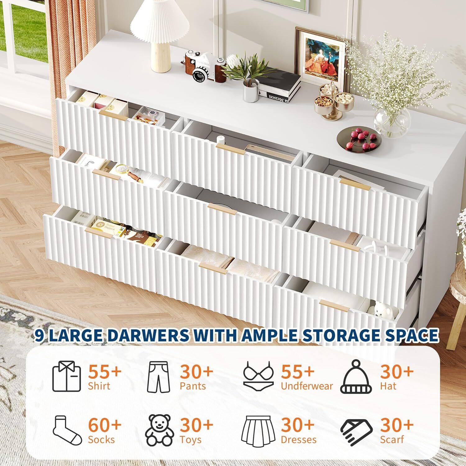 9 LARGE DRAWERS WITH AMPLE STORAGE SPACE

55+ Shirt  
30+ Pants  
55+ Underwear  
30+ Hat  
60+ Socks  
30+ Toys  
30+ Dresses  
30+ Scarf