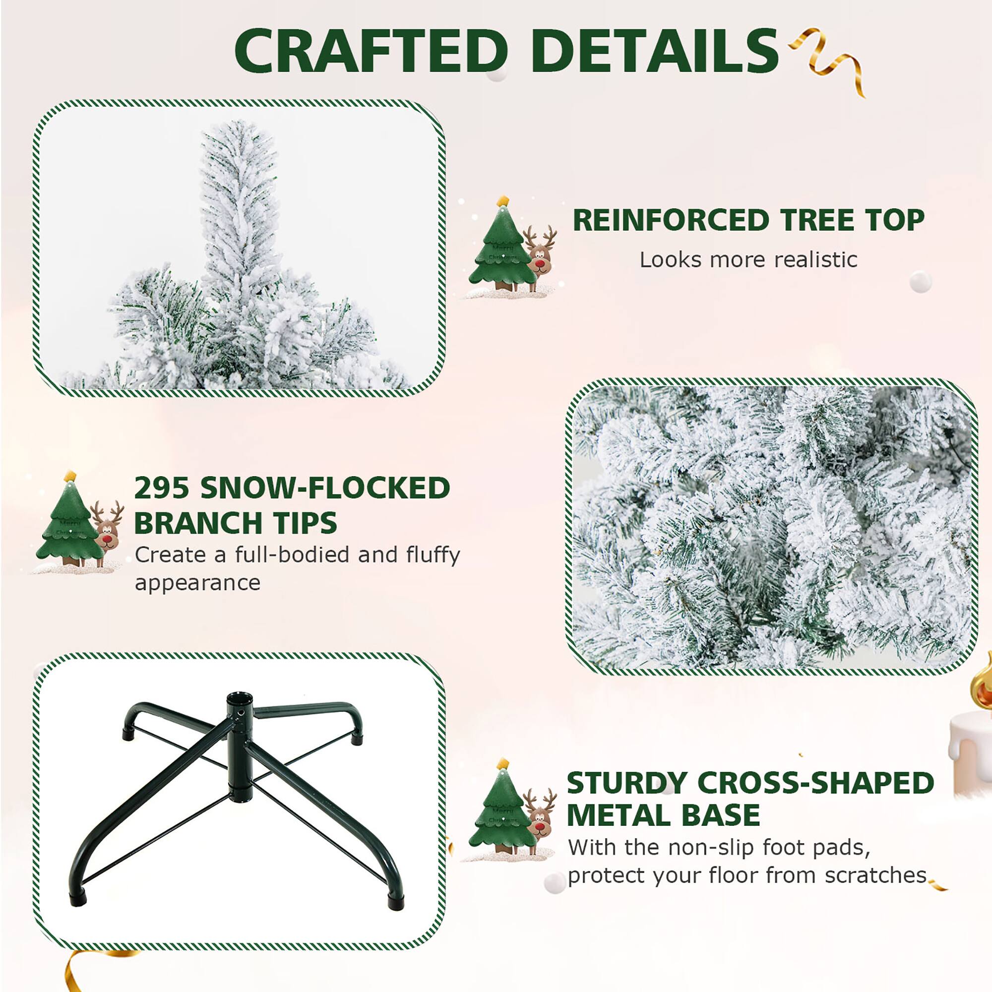 Crafted Details: Reinforced Tree Top, Looks More Realistic

295 Snow-Flocked Branch Tips: Create a Full-Bodied and Fluffy Appearance

Sturdy Cross-Shaped Metal Base: With the Non-Slip Foot Pads, Protect Your Floor from Scratches