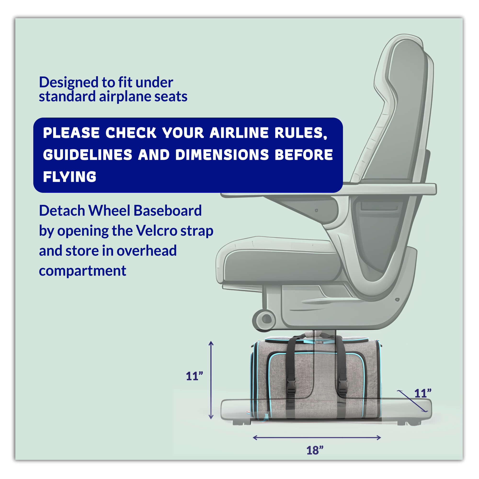 Designed to fit under standard airplane seats

PLEASE CHECK YOUR AIRLINE RULES, GUIDELINES AND DIMENSIONS BEFORE FLYING

Detach Wheel Baseboard by opening the Velcro strap and store in overhead compartment

11" x 11" x 18"