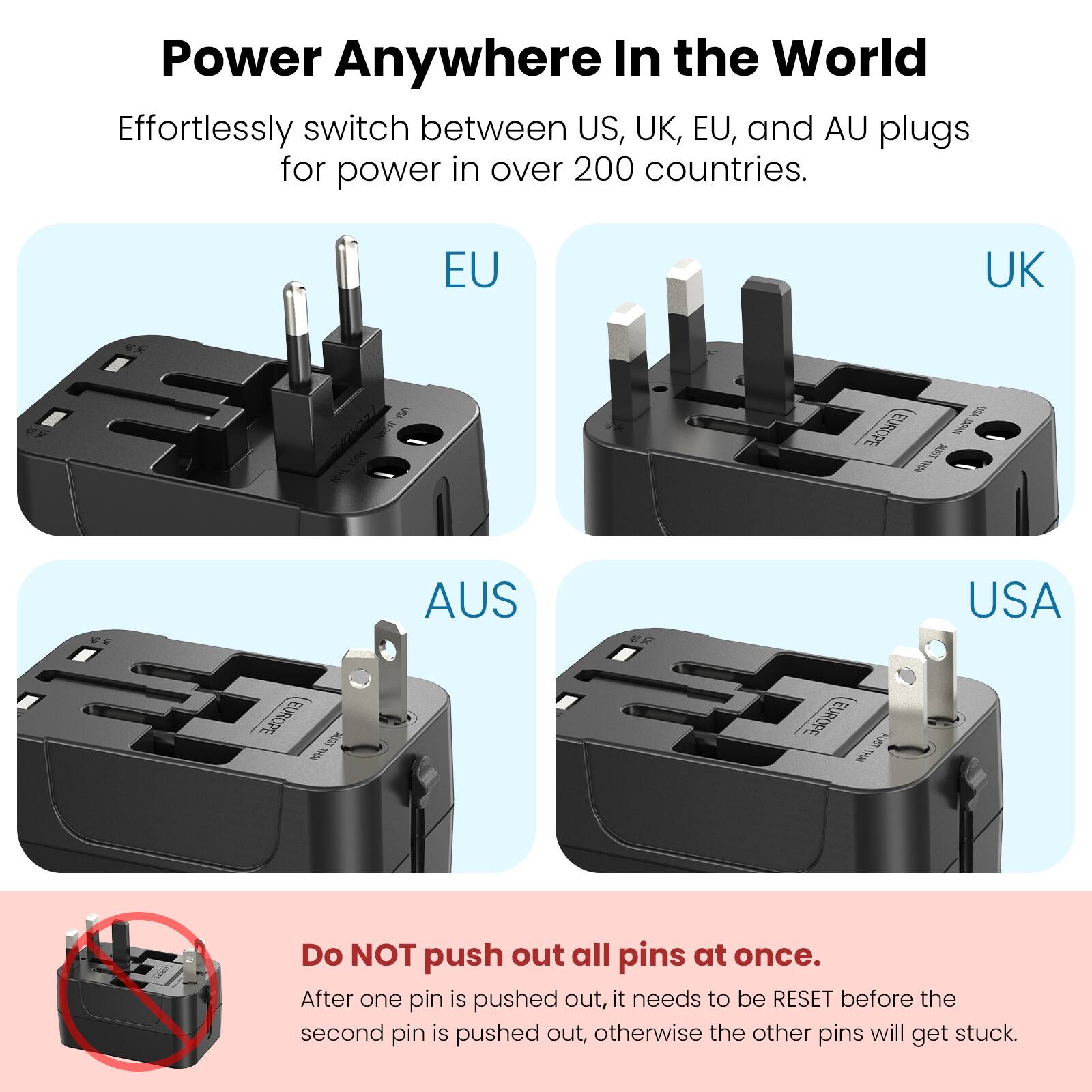 Power Anywhere In the World

Effortlessly switch between US, UK, EU, and AU plugs for power in over 200 countries.

EU UK AUS USA

Do NOT push out all pins at once. After one pin is pushed out, it needs to be RESET before the second pin is pushed out, otherwise the other pins will get stuck.