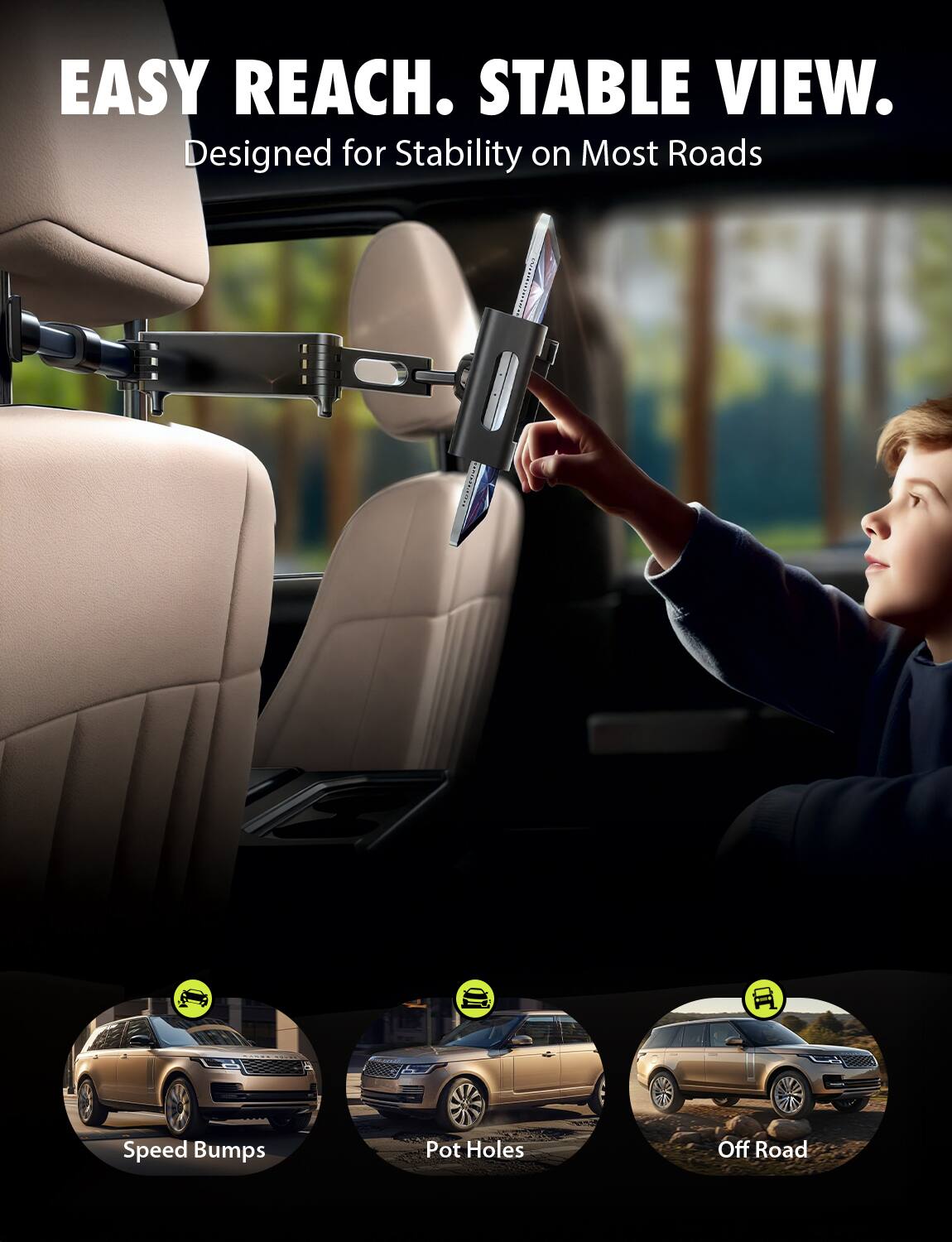 EASY REACH. STABLE VIEW.  
Designed for Stability on Most Roads  

Speed Bumps  
Pot Holes  
Off Road