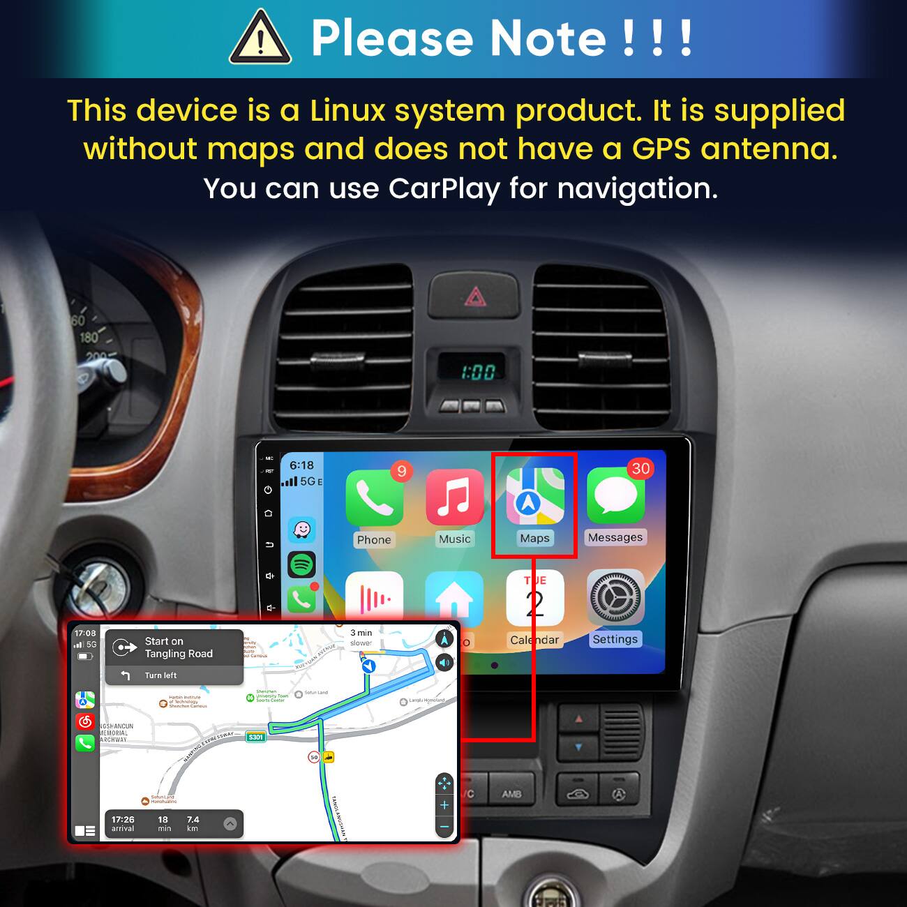 Please Note!!!
This device is a Linux system product. It is supplied without maps and does not have a GPS antenna. You can use CarPlay for navigation.

60 180
1:00
6:18 all 5G E
9
30
17:08 h. 5G
Start on Tangling Road Turn left
resta SUGAR"
500 -
Phone 3min slower
Music
Maps Messages TUE 2  Calendar Settings
- IMM . tectwoogy Validay Comment
Vitaminan powery Tom Tompon Came
Satur-Land
Lample demount
GSHANOUN ENERAL ROVER
HAMPIRO,
$300
17:26 arrival
Form.com - 18 7.4 min km
+
C
AMB