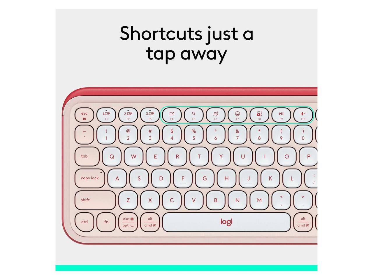 Shortcuts just a tap away

esc 1 F1 2 F2 3 F3 F4 Q F5 F6 F7 F8 F9 F10

tab Q W E R T Y U I O P

caps lock A S D F G H J K L

shift Z X C V B N M

ctrl fn start opt alt cmd

logi