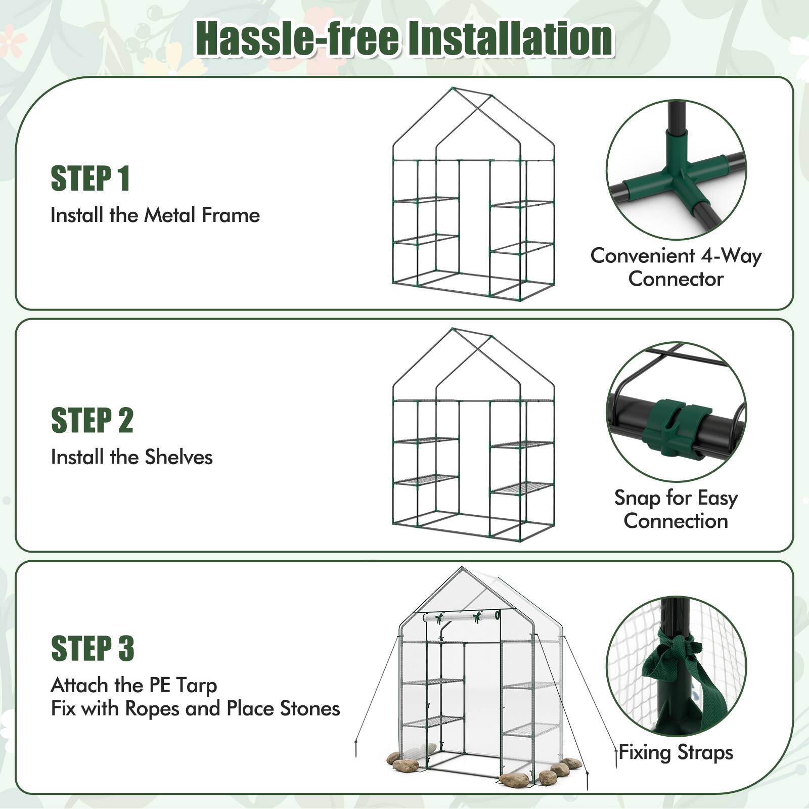 Hassle-free Installation

STEP 1  
Install the Metal Frame  
Convenient 4-Way Connector

STEP 2  
Install the Shelves  
Snap for Easy Connection

STEP 3  
Attach the PE Tarp  
Fix with Ropes and Place Stones  
Fixing Straps