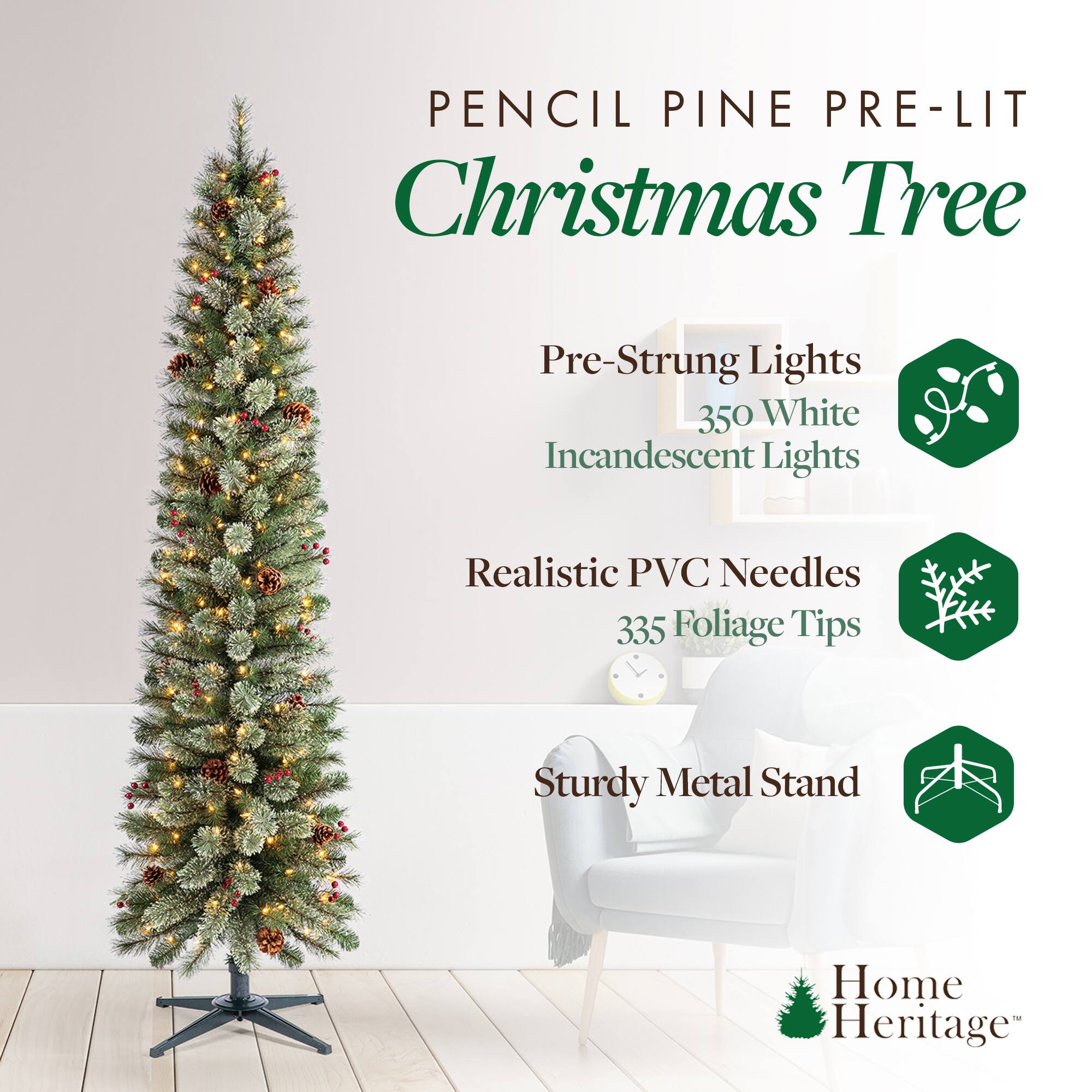 Pencil Pine Pre-Lit Christmas Tree

- Pre-Strung Lights
  - 350 White Incandescent Lights

- Realistic PVC Needles
  - 335 Foliage Tips

- Sturdy Metal Stand

Home Heritage