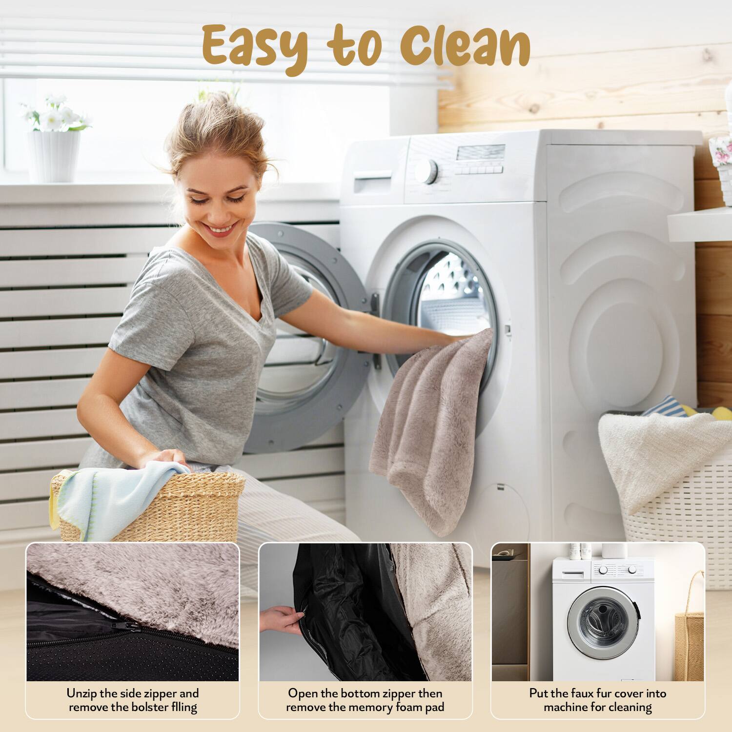 Easy to Clean

1. Unzip the side zipper and remove the bolster filling.
2. Open the bottom zipper then remove the memory foam pad.
3. Put the faux fur cover into machine for cleaning.