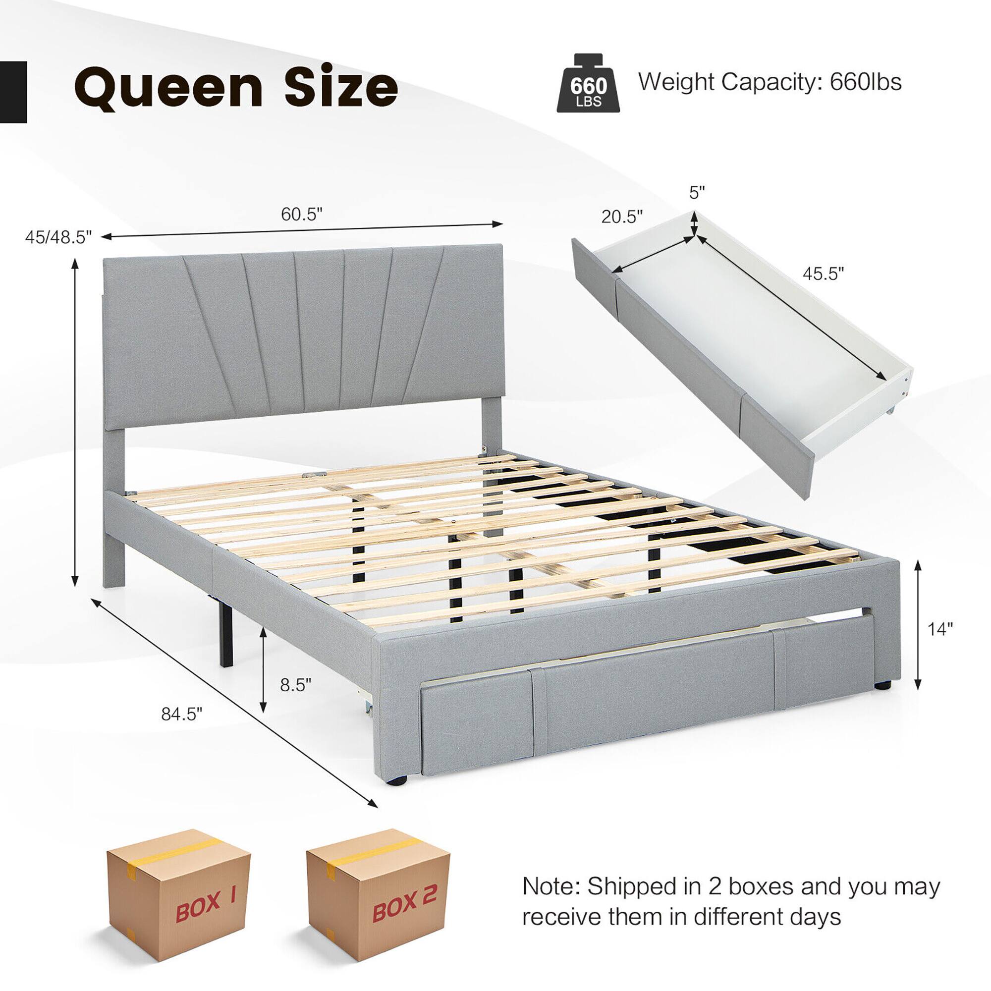 Queen Size  
Weight Capacity: 660lbs  

Dimensions:  
- 45/48.5" x 60.5" x 84.5"  
- 20.5" x 5" x 45.5" x 14"  
- 8.5"  

Note: Shipped in 2 boxes and you may receive them in different days  

BOX 1  
BOX 2