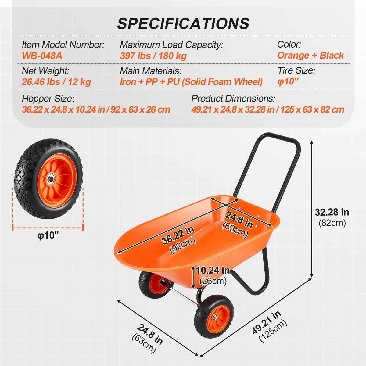 SPECIFICATIONS

- Item Model Number: WB-048A
- Maximum Load Capacity: 397 lbs / 180 kg
- Color: Orange + Black
- Net Weight: 26.46 lbs / 12 kg
- Main Materials: Iron + PP + PU (Solid Foam Wheel)
- Tire Size: 10"
- Hopper Size: 36.22 x 24.8 x 10.24 in / 92 x 63 x 26 cm
- Product Dimensions: 49.21 x 24.8 x 32.28 in / 125 x 63 x 82 cm