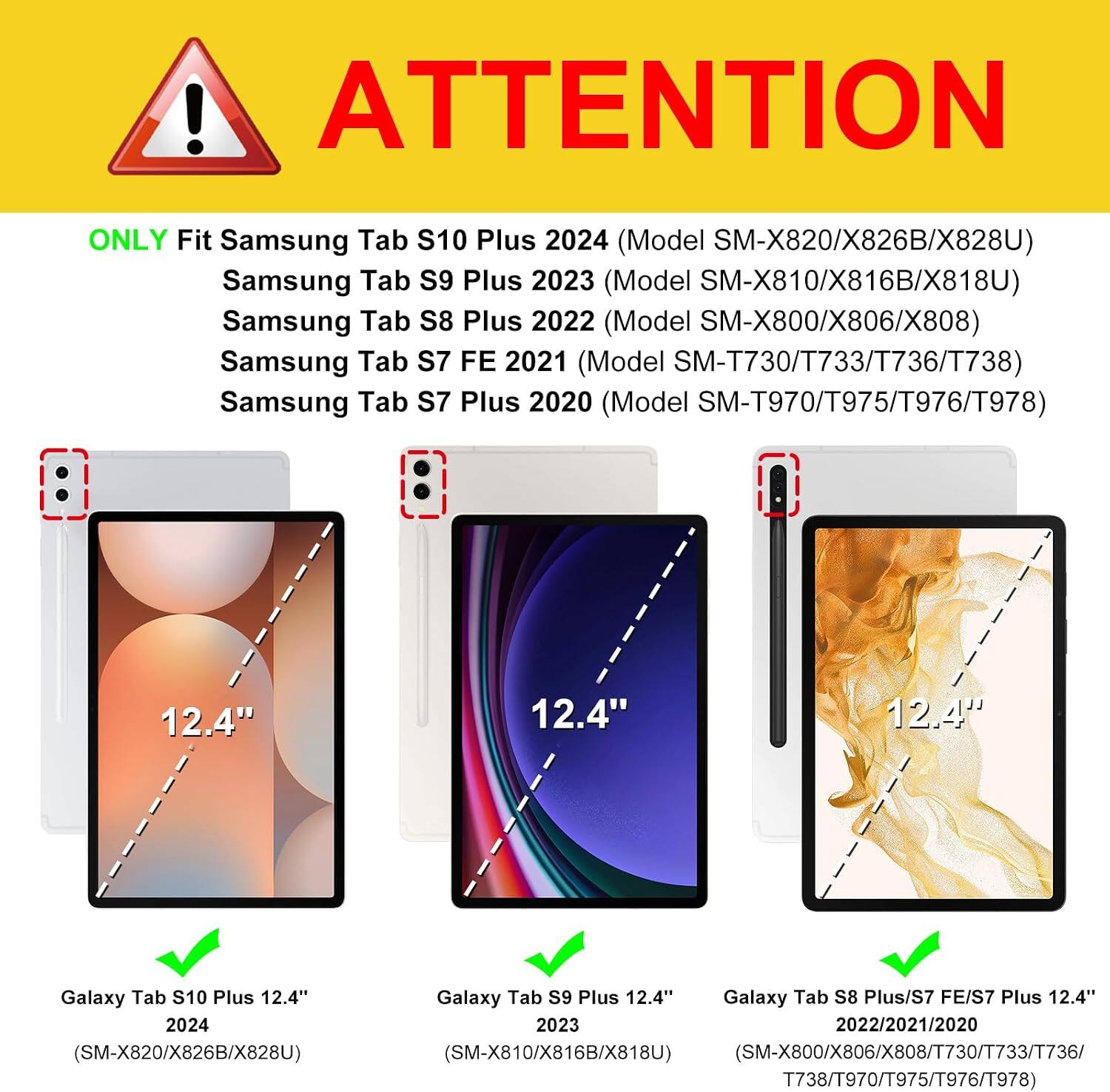 ! ATTENTION  
ONLY Fit Samsung Tab S10 Plus 2024 (Model SM-X820/X826B/X828U)  
Samsung Tab S9 Plus 2023 (Model SM-X810/X816B/X818U)  
Samsung Tab S8 Plus 2022 (Model SM-X800/X806/X808)  
Samsung Tab S7 FE 2021 (Model SM-T730/T733/T736/T738)  
Samsung Tab S7 Plus 2020 (Model SM-T970/T975/T976/T978)  

12.4"  
12.4"  
12.4"  

Galaxy Tab S10 Plus 12.4" 2024 (SM-X820/X826B/X828U)  
Galaxy Tab S9 Plus 12.4"  
Galaxy Tab S8 Plus/S7 FE/S7 Plus 12.4" 2023 2022/2021/2