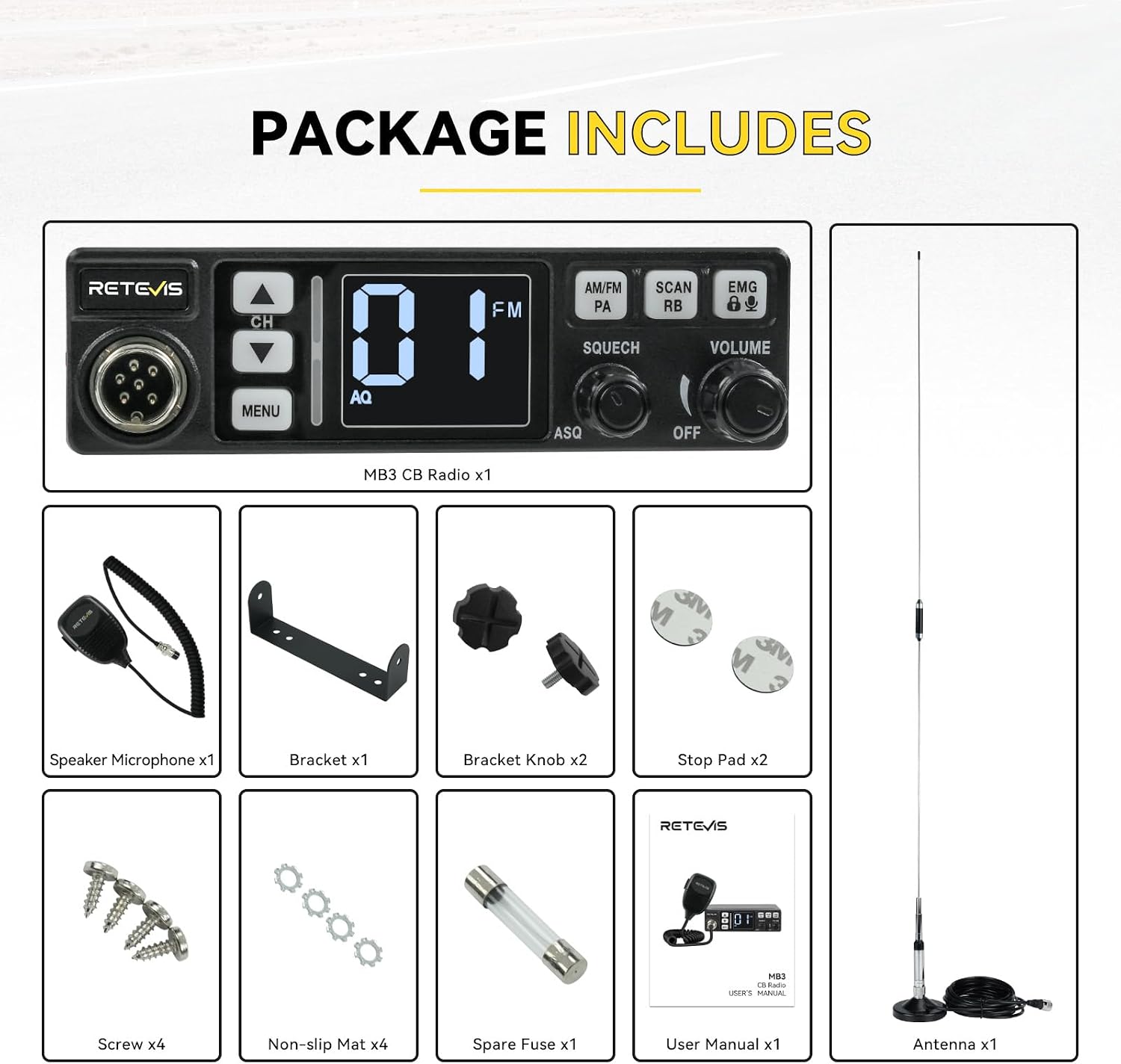 PACKAGE INCLUDES

RETEVIS

MB3 CB Radio x1

Speaker Microphone x1

Bracket x1

Bracket Knob x2

Stop Pad x2

Screw x4

Non-slip Mat x4

Spare Fuse x1

User Manual x1

Antenna x1