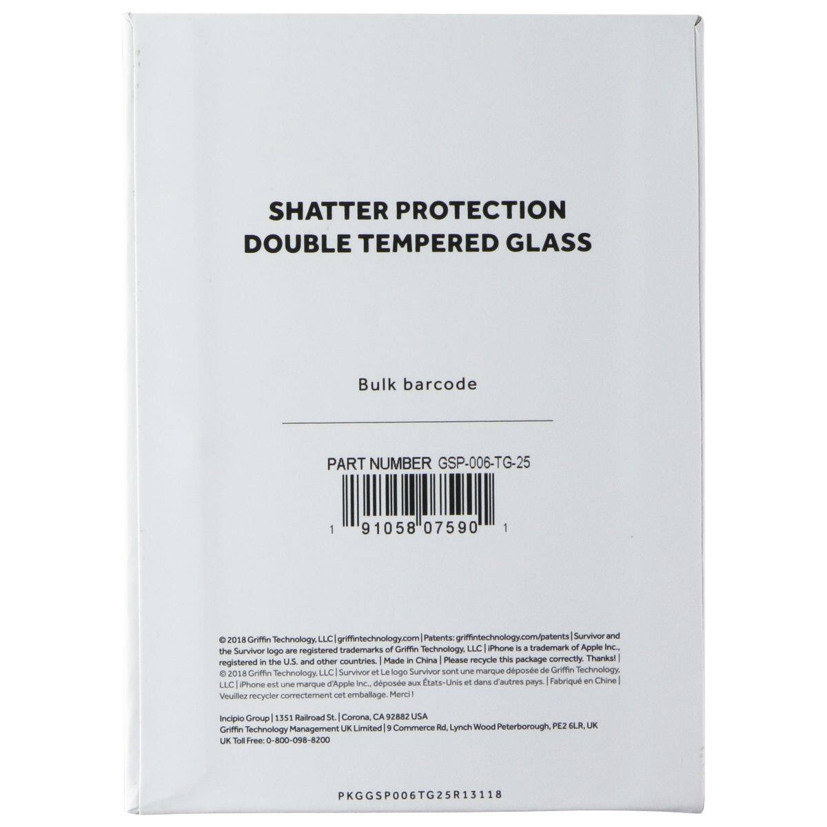 SHATTER PROTECTION DOUBLE TEMPERED GLASS  
Bulk barcode  
PART NUMBER GSP-006-TG-25  
1 91058 07590  

©2018 Griffin Technology, LLC | griffintech.com/patents | Survivor and the Survivor logo are registered trademarks of Griffin Technology, LLC | iPhone is a trademark of Apple Inc. | the Survivor logo is registered in the U.S. and other countries | Made in China | Please recycle this package correctly | Thank you!  
Incipio Group | 1351 Railroad St | Corona, CA 92882 USA  
Griffin Technology Management UK Limited | 5 Commerce Ad | Lynch Wood | Peterborough PE2 6LR, UK  
Griffin Technology UK Toll Free: 0-800-098-8200  
PKG/GSP006TG25R13118