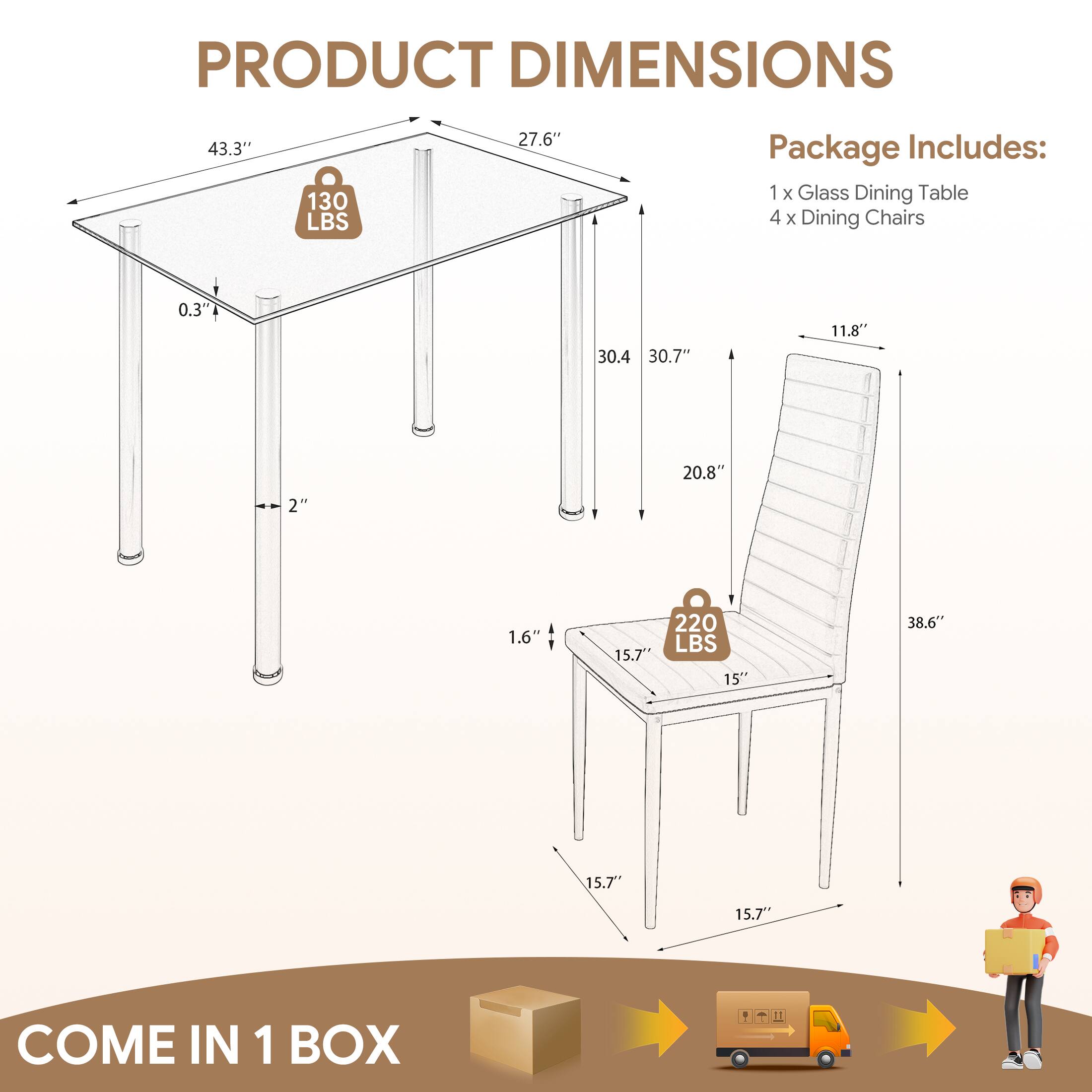 PRODUCT DIMENSIONS

43.3" x 27.6" x 0.3" (Glass Dining Table)
130 LBS

30.4" x 30.7" x 20.8" x 2" x 1.6" (Glass Dining Table Legs)

15" x 15.7" x 15.7" x 11.8" x 38.6" (Dining Chair)
220 LBS

Package Includes:
1 x Glass Dining Table
4 x Dining Chairs

COME IN 1 BOX