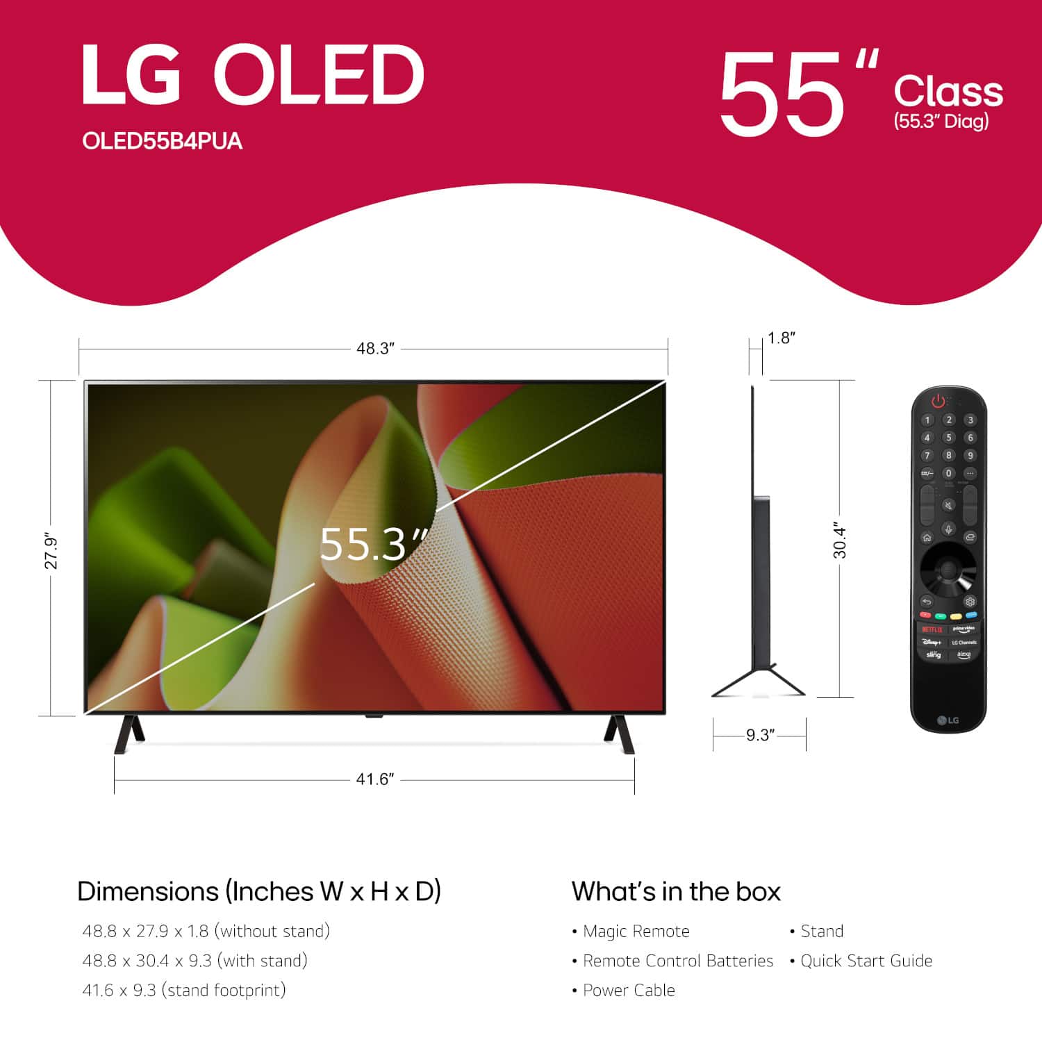 LG OLED OLED55B4PUA 55" Class (55.3" Diag) 48.3" 1.8" - 1 3 4 3 4 1 1 1 - . 27.9" 55.3" 30.4" 2 4 4 - - i 9.3" LG 41.6" Dimensions (Inches W x H x D) 48.8 x 27.9 x 1.8 (without stand) 48.8 x 30.4 x 9.3 (with stand) 41.6 x 9.3 (stand footprint) What's in the box Magic Remote Stand Remote Control Batteries Quick Start Guide Power Cable